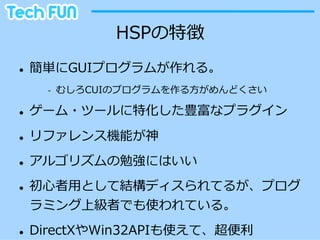 HSPの特徴
l    簡単にGUIプログラムが作れる。
        -‐‑‒    むしろCUIのプログラムを作る⽅方がめんどくさい

l    ゲーム・ツールに特化した豊富なプラグイン
l    リファレンス機能が神
l    アルゴリズムの勉強にはいい
l    初⼼心者⽤用として結構ディスられてるが、プログ
      ラミング上級者でも使われている。
l    DirectXやWin32APIも使えて、超便便利利
 