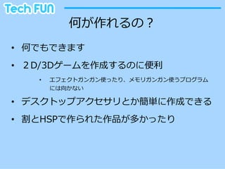 何が作れるの？
•  何でもできます
•  ２D/3Dゲームを作成するのに便便利利
    •    エフェクトガンガン使ったり、メモリガンガン使うプログラム
         には向かない

•  デスクトップアクセサリとか簡単に作成できる
•  割とHSPで作られた作品が多かったり
 