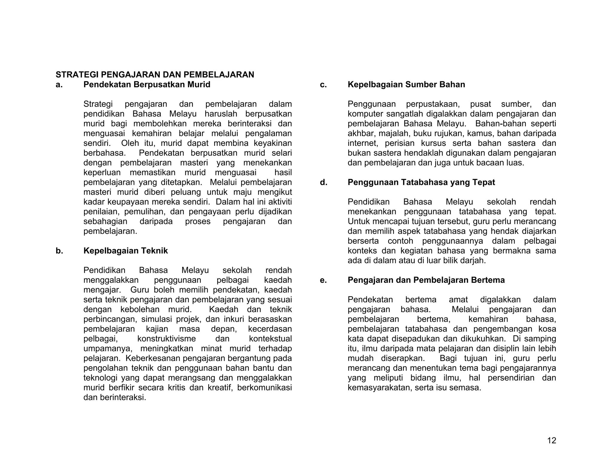 STRATEGI PENGAJARAN DAN PEMBELAJARAN
a.   Pendekatan Berpusatkan Murid                               c.   Kepelbagaian Sumber Bahan

     Strategi pengajaran dan pembelajaran dalam                      Penggunaan perpustakaan, pusat sumber, dan
     pendidikan Bahasa Melayu haruslah berpusatkan                   komputer sangatlah digalakkan dalam pengajaran dan
     murid bagi membolehkan mereka berinteraksi dan                  pembelajaran Bahasa Melayu. Bahan-bahan seperti
     menguasai kemahiran belajar melalui pengalaman                  akhbar, majalah, buku rujukan, kamus, bahan daripada
     sendiri. Oleh itu, murid dapat membina keyakinan                internet, perisian kursus serta bahan sastera dan
     berbahasa.    Pendekatan berpusatkan murid selari               bukan sastera hendaklah digunakan dalam pengajaran
     dengan pembelajaran masteri yang menekankan                     dan pembelajaran dan juga untuk bacaan luas.
     keperluan memastikan murid menguasai           hasil
     pembelajaran yang ditetapkan. Melalui pembelajaran         d.   Penggunaan Tatabahasa yang Tepat
     masteri murid diberi peluang untuk maju mengikut
     kadar keupayaan mereka sendiri. Dalam hal ini aktiviti          Pendidikan    Bahasa       Melayu       sekolah rendah
     penilaian, pemulihan, dan pengayaan perlu dijadikan             menekankan penggunaan tatabahasa yang tepat.
     sebahagian daripada proses pengajaran dan                       Untuk mencapai tujuan tersebut, guru perlu merancang
     pembelajaran.                                                   dan memilih aspek tatabahasa yang hendak diajarkan
                                                                     berserta contoh penggunaannya dalam pelbagai
b.   Kepelbagaian Teknik                                             konteks dan kegiatan bahasa yang bermakna sama
                                                                     ada di dalam atau di luar bilik darjah.
     Pendidikan     Bahasa      Melayu    sekolah     rendah
     menggalakkan       penggunaan      pelbagai      kaedah    e.   Pengajaran dan Pembelajaran Bertema
     mengajar. Guru boleh memilih pendekatan, kaedah
     serta teknik pengajaran dan pembelajaran yang sesuai            Pendekatan bertema amat digalakkan dalam
     dengan kebolehan murid.           Kaedah dan teknik             pengajaran bahasa.          Melalui pengajaran dan
     perbincangan, simulasi projek, dan inkuri berasaskan            pembelajaran       bertema,     kemahiran       bahasa,
     pembelajaran kajian masa depan, kecerdasan                      pembelajaran tatabahasa dan pengembangan kosa
     pelbagai,      konstruktivisme     dan       kontekstual        kata dapat disepadukan dan dikukuhkan. Di samping
     umpamanya, meningkatkan minat murid terhadap                    itu, ilmu daripada mata pelajaran dan disiplin lain lebih
     pelajaran. Keberkesanan pengajaran bergantung pada              mudah diserapkan.       Bagi tujuan ini, guru perlu
     pengolahan teknik dan penggunaan bahan bantu dan                merancang dan menentukan tema bagi pengajarannya
     teknologi yang dapat merangsang dan menggalakkan                yang meliputi bidang ilmu, hal persendirian dan
     murid berfikir secara kritis dan kreatif, berkomunikasi         kemasyarakatan, serta isu semasa.
     dan berinteraksi.




                                                                                                                           12
 