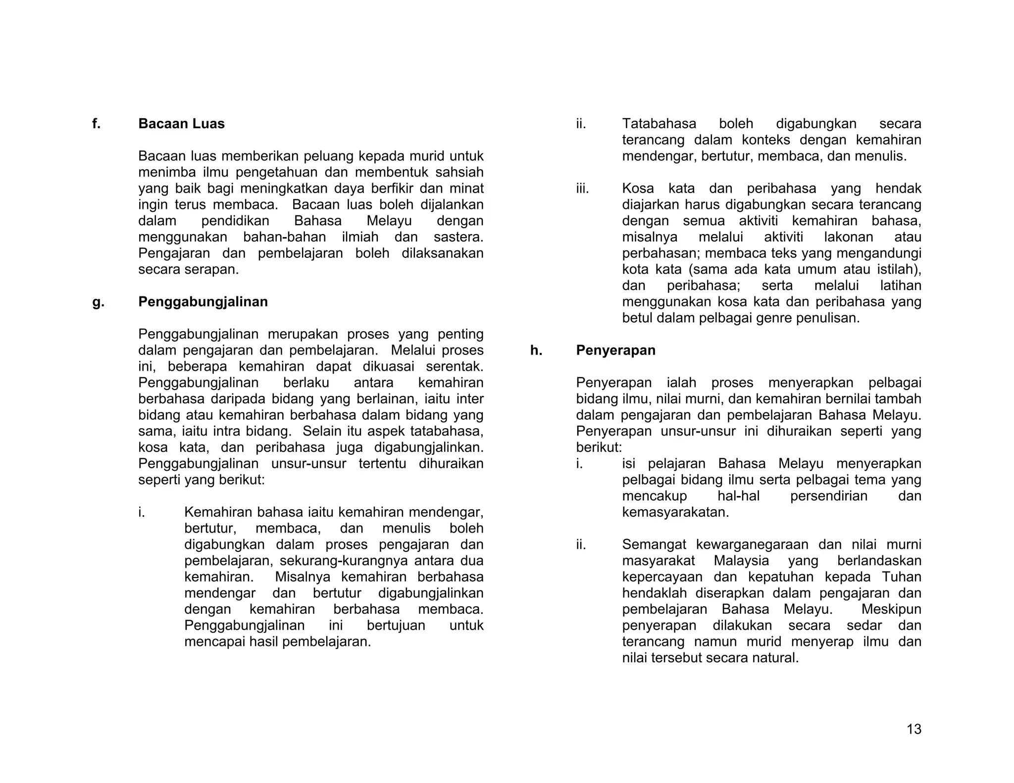 f.   Bacaan Luas                                                   ii.    Tatabahasa    boleh    digabungkan   secara
                                                                          terancang dalam konteks dengan kemahiran
     Bacaan luas memberikan peluang kepada murid untuk                    mendengar, bertutur, membaca, dan menulis.
     menimba ilmu pengetahuan dan membentuk sahsiah
     yang baik bagi meningkatkan daya berfikir dan minat           iii.   Kosa kata dan peribahasa yang hendak
     ingin terus membaca. Bacaan luas boleh dijalankan                    diajarkan harus digabungkan secara terancang
     dalam     pendidikan  Bahasa    Melayu      dengan                   dengan semua aktiviti kemahiran bahasa,
     menggunakan bahan-bahan ilmiah dan sastera.                          misalnya melalui aktiviti lakonan atau
     Pengajaran dan pembelajaran boleh dilaksanakan                       perbahasan; membaca teks yang mengandungi
     secara serapan.                                                      kota kata (sama ada kata umum atau istilah),
                                                                          dan    peribahasa;    serta  melalui   latihan
g.   Penggabungjalinan                                                    menggunakan kosa kata dan peribahasa yang
                                                                          betul dalam pelbagai genre penulisan.
     Penggabungjalinan merupakan proses yang penting
     dalam pengajaran dan pembelajaran. Melalui proses        h.   Penyerapan
     ini, beberapa kemahiran dapat dikuasai serentak.
     Penggabungjalinan      berlaku     antara    kemahiran        Penyerapan ialah proses menyerapkan pelbagai
     berbahasa daripada bidang yang berlainan, iaitu inter         bidang ilmu, nilai murni, dan kemahiran bernilai tambah
     bidang atau kemahiran berbahasa dalam bidang yang             dalam pengajaran dan pembelajaran Bahasa Melayu.
     sama, iaitu intra bidang. Selain itu aspek tatabahasa,        Penyerapan unsur-unsur ini dihuraikan seperti yang
     kosa kata, dan peribahasa juga digabungjalinkan.              berikut:
     Penggabungjalinan unsur-unsur tertentu dihuraikan             i.      isi pelajaran Bahasa Melayu menyerapkan
     seperti yang berikut:                                                 pelbagai bidang ilmu serta pelbagai tema yang
                                                                           mencakup       hal-hal    persendirian      dan
     i.     Kemahiran bahasa iaitu kemahiran mendengar,                    kemasyarakatan.
            bertutur, membaca, dan menulis boleh
            digabungkan dalam proses pengajaran dan                ii.    Semangat kewarganegaraan dan nilai murni
            pembelajaran, sekurang-kurangnya antara dua                   masyarakat Malaysia yang berlandaskan
            kemahiran. Misalnya kemahiran berbahasa                       kepercayaan dan kepatuhan kepada Tuhan
            mendengar dan bertutur digabungjalinkan                       hendaklah diserapkan dalam pengajaran dan
            dengan kemahiran berbahasa membaca.                           pembelajaran Bahasa Melayu.      Meskipun
            Penggabungjalinan    ini   bertujuan  untuk                   penyerapan dilakukan secara sedar dan
            mencapai hasil pembelajaran.                                  terancang namun murid menyerap ilmu dan
                                                                          nilai tersebut secara natural.




                                                                                                                       13
 
