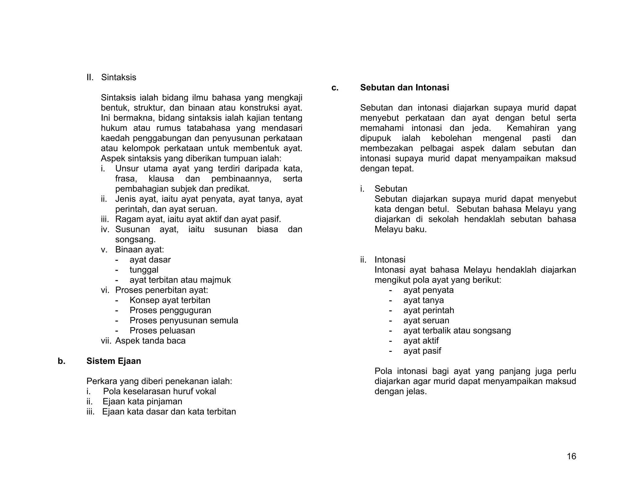 II. Sintaksis
                                                               c.   Sebutan dan Intonasi
        Sintaksis ialah bidang ilmu bahasa yang mengkaji
        bentuk, struktur, dan binaan atau konstruksi ayat.          Sebutan dan intonasi diajarkan supaya murid dapat
        Ini bermakna, bidang sintaksis ialah kajian tentang         menyebut perkataan dan ayat dengan betul serta
        hukum atau rumus tatabahasa yang mendasari                  memahami intonasi dan jeda.       Kemahiran yang
        kaedah penggabungan dan penyusunan perkataan                dipupuk ialah kebolehan mengenal pasti dan
        atau kelompok perkataan untuk membentuk ayat.               membezakan pelbagai aspek dalam sebutan dan
        Aspek sintaksis yang diberikan tumpuan ialah:               intonasi supaya murid dapat menyampaikan maksud
        i. Unsur utama ayat yang terdiri daripada kata,             dengan tepat.
             frasa, klausa dan pembinaannya, serta
             pembahagian subjek dan predikat.                       i.   Sebutan
        ii. Jenis ayat, iaitu ayat penyata, ayat tanya, ayat             Sebutan diajarkan supaya murid dapat menyebut
             perintah, dan ayat seruan.                                  kata dengan betul. Sebutan bahasa Melayu yang
        iii. Ragam ayat, iaitu ayat aktif dan ayat pasif.                diajarkan di sekolah hendaklah sebutan bahasa
        iv. Susunan ayat, iaitu susunan biasa dan                        Melayu baku.
             songsang.
        v. Binaan ayat:
             - ayat dasar                                           ii. Intonasi
             - tunggal                                                  Intonasi ayat bahasa Melayu hendaklah diajarkan
             - ayat terbitan atau majmuk                                mengikut pola ayat yang berikut:
        vi. Proses penerbitan ayat:                                         - ayat penyata
             - Konsep ayat terbitan                                         - ayat tanya
             - Proses pengguguran                                           - ayat perintah
             - Proses penyusunan semula                                     - ayat seruan
             - Proses peluasan                                              - ayat terbalik atau songsang
        vii. Aspek tanda baca                                               - ayat aktif
                                                                            - ayat pasif
b.   Sistem Ejaan
                                                                         Pola intonasi bagi ayat yang panjang juga perlu
     Perkara yang diberi penekanan ialah:                                diajarkan agar murid dapat menyampaikan maksud
     i. Pola keselarasan huruf vokal                                     dengan jelas.
     ii. Ejaan kata pinjaman
     iii. Ejaan kata dasar dan kata terbitan




                                                                                                                     16
 