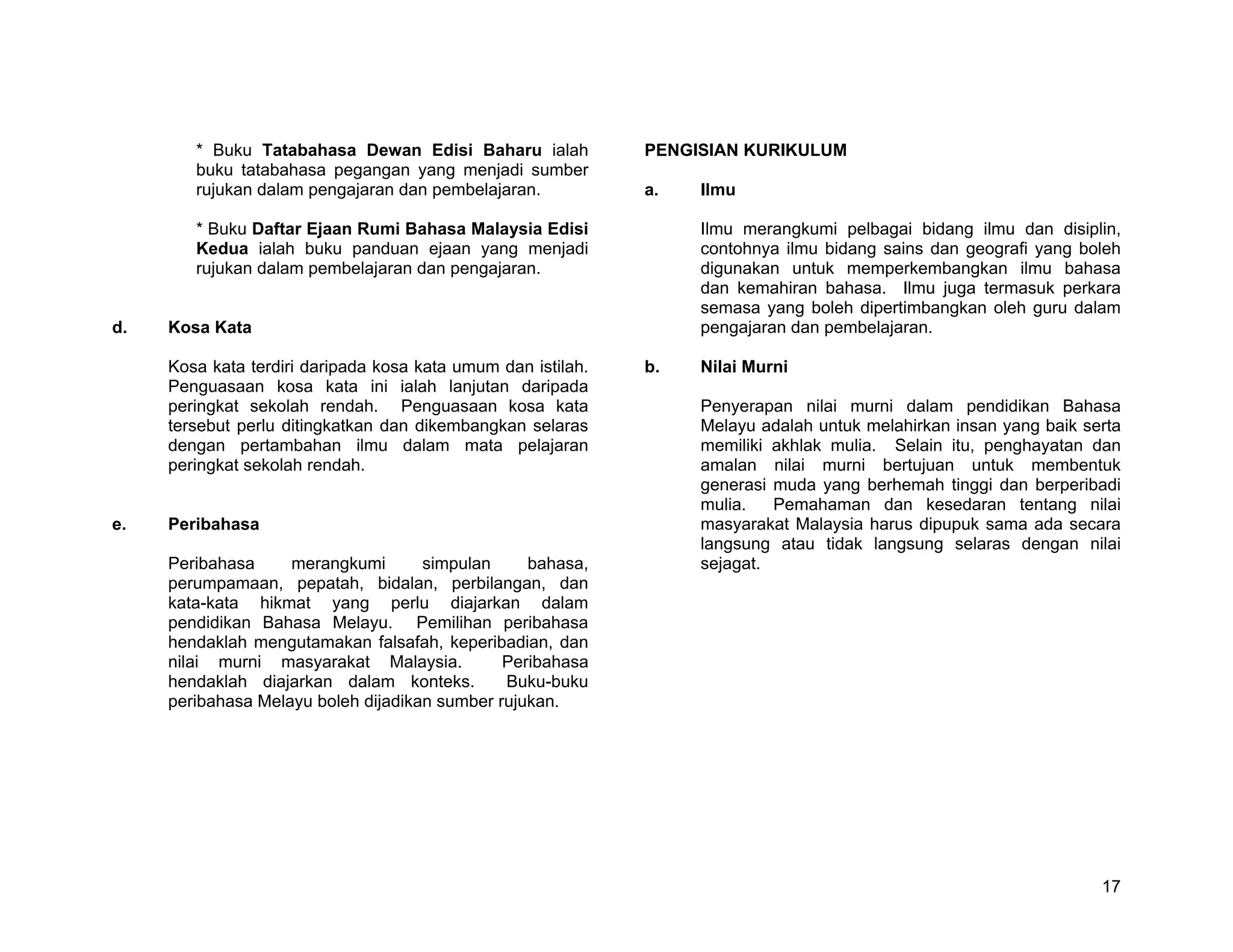 * Buku Tatabahasa Dewan Edisi Baharu ialah            PENGISIAN KURIKULUM
        buku tatabahasa pegangan yang menjadi sumber
        rujukan dalam pengajaran dan pembelajaran.            a.   Ilmu

        * Buku Daftar Ejaan Rumi Bahasa Malaysia Edisi             Ilmu merangkumi pelbagai bidang ilmu dan disiplin,
        Kedua ialah buku panduan ejaan yang menjadi                contohnya ilmu bidang sains dan geografi yang boleh
        rujukan dalam pembelajaran dan pengajaran.                 digunakan untuk memperkembangkan ilmu bahasa
                                                                   dan kemahiran bahasa. Ilmu juga termasuk perkara
                                                                   semasa yang boleh dipertimbangkan oleh guru dalam
d.   Kosa Kata                                                     pengajaran dan pembelajaran.

     Kosa kata terdiri daripada kosa kata umum dan istilah.   b.   Nilai Murni
     Penguasaan kosa kata ini ialah lanjutan daripada
     peringkat sekolah rendah. Penguasaan kosa kata                Penyerapan nilai murni dalam pendidikan Bahasa
     tersebut perlu ditingkatkan dan dikembangkan selaras          Melayu adalah untuk melahirkan insan yang baik serta
     dengan pertambahan ilmu dalam mata pelajaran                  memiliki akhlak mulia. Selain itu, penghayatan dan
     peringkat sekolah rendah.                                     amalan nilai murni bertujuan untuk membentuk
                                                                   generasi muda yang berhemah tinggi dan berperibadi
                                                                   mulia.   Pemahaman dan kesedaran tentang nilai
e.   Peribahasa                                                    masyarakat Malaysia harus dipupuk sama ada secara
                                                                   langsung atau tidak langsung selaras dengan nilai
     Peribahasa     merangkumi       simpulan     bahasa,          sejagat.
     perumpamaan, pepatah, bidalan, perbilangan, dan
     kata-kata hikmat yang perlu diajarkan dalam
     pendidikan Bahasa Melayu. Pemilihan peribahasa
     hendaklah mengutamakan falsafah, keperibadian, dan
     nilai murni masyarakat Malaysia.          Peribahasa
     hendaklah diajarkan dalam konteks.        Buku-buku
     peribahasa Melayu boleh dijadikan sumber rujukan.




                                                                                                                    17
 