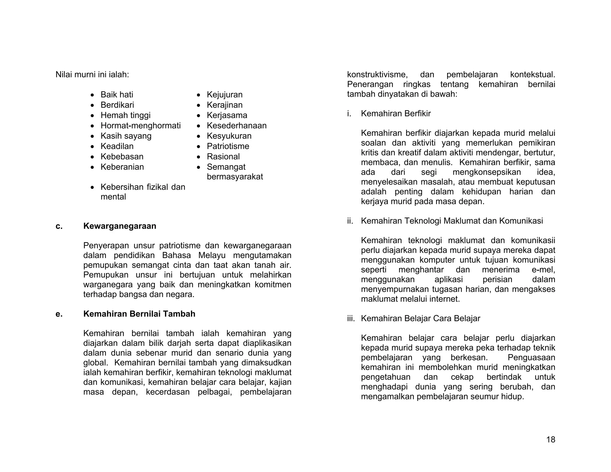 Nilai murni ini ialah:                                           konstruktivisme, dan pembelajaran kontekstual.
                                                                 Penerangan ringkas tentang kemahiran bernilai
          •   Baik hati              •   Kejujuran               tambah dinyatakan di bawah:
          •   Berdikari              •   Kerajinan
          •   Hemah tinggi           •   Kerjasama               i.   Kemahiran Berfikir
          •   Hormat-menghormati     •   Kesederhanaan
          •   Kasih sayang           •   Kesyukuran                   Kemahiran berfikir diajarkan kepada murid melalui
          •   Keadilan               •   Patriotisme                  soalan dan aktiviti yang memerlukan pemikiran
          •   Kebebasan              •   Rasional                     kritis dan kreatif dalam aktiviti mendengar, bertutur,
                                                                      membaca, dan menulis. Kemahiran berfikir, sama
          •   Keberanian             •   Semangat
                                                                      ada      dari     segi    mengkonsepsikan       idea,
                                         bermasyarakat
                                                                      menyelesaikan masalah, atau membuat keputusan
          • Kebersihan fizikal dan
                                                                      adalah penting dalam kehidupan harian dan
            mental
                                                                      kerjaya murid pada masa depan.

                                                                 ii. Kemahiran Teknologi Maklumat dan Komunikasi
c.      Kewarganegaraan
                                                                      Kemahiran teknologi maklumat dan komunikasii
        Penyerapan unsur patriotisme dan kewarganegaraan
                                                                      perlu diajarkan kepada murid supaya mereka dapat
        dalam pendidikan Bahasa Melayu mengutamakan
                                                                      menggunakan komputer untuk tujuan komunikasi
        pemupukan semangat cinta dan taat akan tanah air.
                                                                      seperti menghantar dan menerima e-mel,
        Pemupukan unsur ini bertujuan untuk melahirkan
                                                                      menggunakan        aplikasi    perisian   dalam
        warganegara yang baik dan meningkatkan komitmen
                                                                      menyempurnakan tugasan harian, dan mengakses
        terhadap bangsa dan negara.
                                                                      maklumat melalui internet.
e.      Kemahiran Bernilai Tambah
                                                                 iii. Kemahiran Belajar Cara Belajar
        Kemahiran bernilai tambah ialah kemahiran yang
                                                                      Kemahiran belajar cara belajar perlu diajarkan
        diajarkan dalam bilik darjah serta dapat diaplikasikan
                                                                      kepada murid supaya mereka peka terhadap teknik
        dalam dunia sebenar murid dan senario dunia yang
                                                                      pembelajaran yang berkesan.        Penguasaan
        global. Kemahiran bernilai tambah yang dimaksudkan
                                                                      kemahiran ini membolehkan murid meningkatkan
        ialah kemahiran berfikir, kemahiran teknologi maklumat
                                                                      pengetahuan    dan   cekap   bertindak    untuk
        dan komunikasi, kemahiran belajar cara belajar, kajian
                                                                      menghadapi dunia yang sering berubah, dan
        masa depan, kecerdasan pelbagai, pembelajaran
                                                                      mengamalkan pembelajaran seumur hidup.




                                                                                                                         18
 