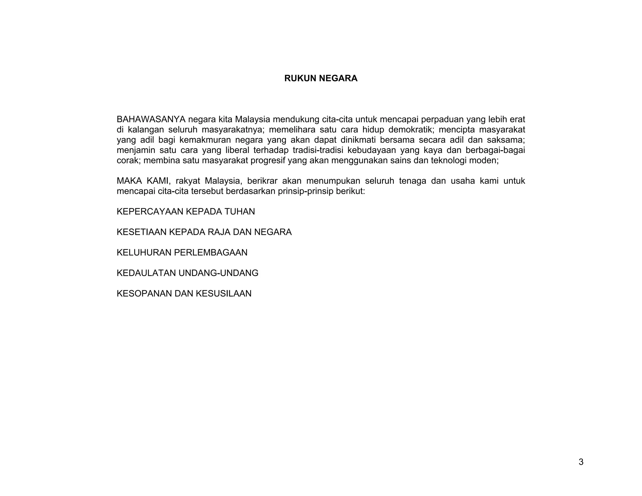RUKUN NEGARA



BAHAWASANYA negara kita Malaysia mendukung cita-cita untuk mencapai perpaduan yang lebih erat
di kalangan seluruh masyarakatnya; memelihara satu cara hidup demokratik; mencipta masyarakat
yang adil bagi kemakmuran negara yang akan dapat dinikmati bersama secara adil dan saksama;
menjamin satu cara yang liberal terhadap tradisi-tradisi kebudayaan yang kaya dan berbagai-bagai
corak; membina satu masyarakat progresif yang akan menggunakan sains dan teknologi moden;

MAKA KAMI, rakyat Malaysia, berikrar akan menumpukan seluruh tenaga dan usaha kami untuk
mencapai cita-cita tersebut berdasarkan prinsip-prinsip berikut:

KEPERCAYAAN KEPADA TUHAN

KESETIAAN KEPADA RAJA DAN NEGARA

KELUHURAN PERLEMBAGAAN

KEDAULATAN UNDANG-UNDANG

KESOPANAN DAN KESUSILAAN




                                                                                                   3
 
