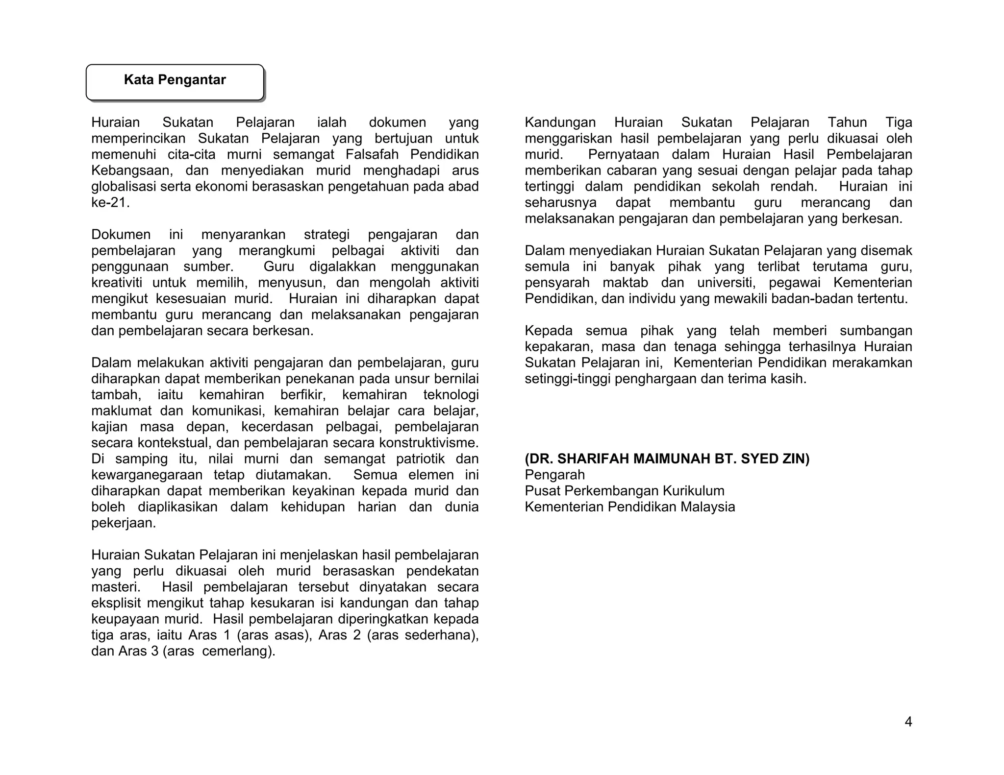 Kata Pengantar


Huraian     Sukatan    Pelajaran   ialah   dokumen    yang      Kandungan Huraian Sukatan Pelajaran Tahun Tiga
memperincikan Sukatan Pelajaran yang bertujuan untuk            menggariskan hasil pembelajaran yang perlu dikuasai oleh
memenuhi cita-cita murni semangat Falsafah Pendidikan           murid.    Pernyataan dalam Huraian Hasil Pembelajaran
Kebangsaan, dan menyediakan murid menghadapi arus               memberikan cabaran yang sesuai dengan pelajar pada tahap
globalisasi serta ekonomi berasaskan pengetahuan pada abad      tertinggi dalam pendidikan sekolah rendah.   Huraian ini
ke-21.                                                          seharusnya dapat membantu guru merancang dan
                                                                melaksanakan pengajaran dan pembelajaran yang berkesan.
Dokumen ini menyarankan strategi pengajaran dan
pembelajaran yang merangkumi pelbagai aktiviti dan              Dalam menyediakan Huraian Sukatan Pelajaran yang disemak
penggunaan sumber.        Guru digalakkan menggunakan           semula ini banyak pihak yang terlibat terutama guru,
kreativiti untuk memilih, menyusun, dan mengolah aktiviti       pensyarah maktab dan universiti, pegawai Kementerian
mengikut kesesuaian murid. Huraian ini diharapkan dapat         Pendidikan, dan individu yang mewakili badan-badan tertentu.
membantu guru merancang dan melaksanakan pengajaran
dan pembelajaran secara berkesan.                               Kepada semua pihak yang telah memberi sumbangan
                                                                kepakaran, masa dan tenaga sehingga terhasilnya Huraian
Dalam melakukan aktiviti pengajaran dan pembelajaran, guru      Sukatan Pelajaran ini, Kementerian Pendidikan merakamkan
diharapkan dapat memberikan penekanan pada unsur bernilai       setinggi-tinggi penghargaan dan terima kasih.
tambah, iaitu kemahiran berfikir, kemahiran teknologi
maklumat dan komunikasi, kemahiran belajar cara belajar,
kajian masa depan, kecerdasan pelbagai, pembelajaran
secara kontekstual, dan pembelajaran secara konstruktivisme.
Di samping itu, nilai murni dan semangat patriotik dan          (DR. SHARIFAH MAIMUNAH BT. SYED ZIN)
kewarganegaraan tetap diutamakan.       Semua elemen ini        Pengarah
diharapkan dapat memberikan keyakinan kepada murid dan          Pusat Perkembangan Kurikulum
boleh diaplikasikan dalam kehidupan harian dan dunia            Kementerian Pendidikan Malaysia
pekerjaan.

Huraian Sukatan Pelajaran ini menjelaskan hasil pembelajaran
yang perlu dikuasai oleh murid berasaskan pendekatan
masteri.    Hasil pembelajaran tersebut dinyatakan secara
eksplisit mengikut tahap kesukaran isi kandungan dan tahap
keupayaan murid. Hasil pembelajaran diperingkatkan kepada
tiga aras, iaitu Aras 1 (aras asas), Aras 2 (aras sederhana),
dan Aras 3 (aras cemerlang).




                                                                                                                          4
 