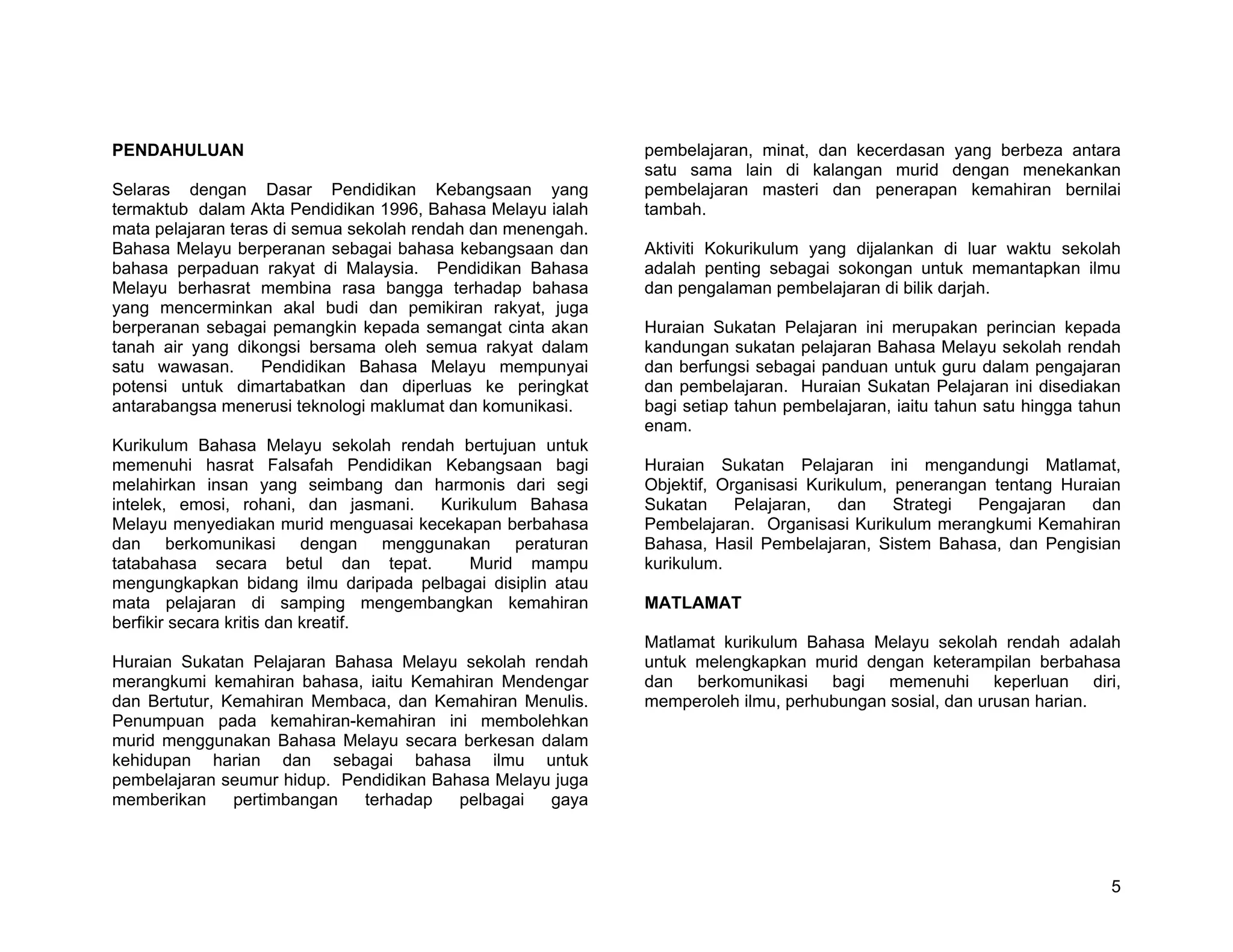 PENDAHULUAN                                                  pembelajaran, minat, dan kecerdasan yang berbeza antara
                                                             satu sama lain di kalangan murid dengan menekankan
Selaras dengan Dasar Pendidikan Kebangsaan yang              pembelajaran masteri dan penerapan kemahiran bernilai
termaktub dalam Akta Pendidikan 1996, Bahasa Melayu ialah    tambah.
mata pelajaran teras di semua sekolah rendah dan menengah.
Bahasa Melayu berperanan sebagai bahasa kebangsaan dan       Aktiviti Kokurikulum yang dijalankan di luar waktu sekolah
bahasa perpaduan rakyat di Malaysia. Pendidikan Bahasa       adalah penting sebagai sokongan untuk memantapkan ilmu
Melayu berhasrat membina rasa bangga terhadap bahasa         dan pengalaman pembelajaran di bilik darjah.
yang mencerminkan akal budi dan pemikiran rakyat, juga
berperanan sebagai pemangkin kepada semangat cinta akan      Huraian Sukatan Pelajaran ini merupakan perincian kepada
tanah air yang dikongsi bersama oleh semua rakyat dalam      kandungan sukatan pelajaran Bahasa Melayu sekolah rendah
satu wawasan.      Pendidikan Bahasa Melayu mempunyai        dan berfungsi sebagai panduan untuk guru dalam pengajaran
potensi untuk dimartabatkan dan diperluas ke peringkat       dan pembelajaran. Huraian Sukatan Pelajaran ini disediakan
antarabangsa menerusi teknologi maklumat dan komunikasi.     bagi setiap tahun pembelajaran, iaitu tahun satu hingga tahun
                                                             enam.
Kurikulum Bahasa Melayu sekolah rendah bertujuan untuk
memenuhi hasrat Falsafah Pendidikan Kebangsaan bagi          Huraian Sukatan Pelajaran ini mengandungi Matlamat,
melahirkan insan yang seimbang dan harmonis dari segi        Objektif, Organisasi Kurikulum, penerangan tentang Huraian
intelek, emosi, rohani, dan jasmani. Kurikulum Bahasa        Sukatan     Pelajaran,   dan    Strategi Pengajaran   dan
Melayu menyediakan murid menguasai kecekapan berbahasa       Pembelajaran. Organisasi Kurikulum merangkumi Kemahiran
dan berkomunikasi dengan menggunakan peraturan               Bahasa, Hasil Pembelajaran, Sistem Bahasa, dan Pengisian
tatabahasa secara betul dan tepat.       Murid mampu         kurikulum.
mengungkapkan bidang ilmu daripada pelbagai disiplin atau
mata pelajaran di samping mengembangkan kemahiran            MATLAMAT
berfikir secara kritis dan kreatif.
                                                             Matlamat kurikulum Bahasa Melayu sekolah rendah adalah
Huraian Sukatan Pelajaran Bahasa Melayu sekolah rendah       untuk melengkapkan murid dengan keterampilan berbahasa
merangkumi kemahiran bahasa, iaitu Kemahiran Mendengar       dan berkomunikasi bagi memenuhi keperluan diri,
dan Bertutur, Kemahiran Membaca, dan Kemahiran Menulis.      memperoleh ilmu, perhubungan sosial, dan urusan harian.
Penumpuan pada kemahiran-kemahiran ini membolehkan
murid menggunakan Bahasa Melayu secara berkesan dalam
kehidupan harian dan sebagai bahasa ilmu untuk
pembelajaran seumur hidup. Pendidikan Bahasa Melayu juga
memberikan     pertimbangan  terhadap    pelbagai  gaya




                                                                                                                        5
 
