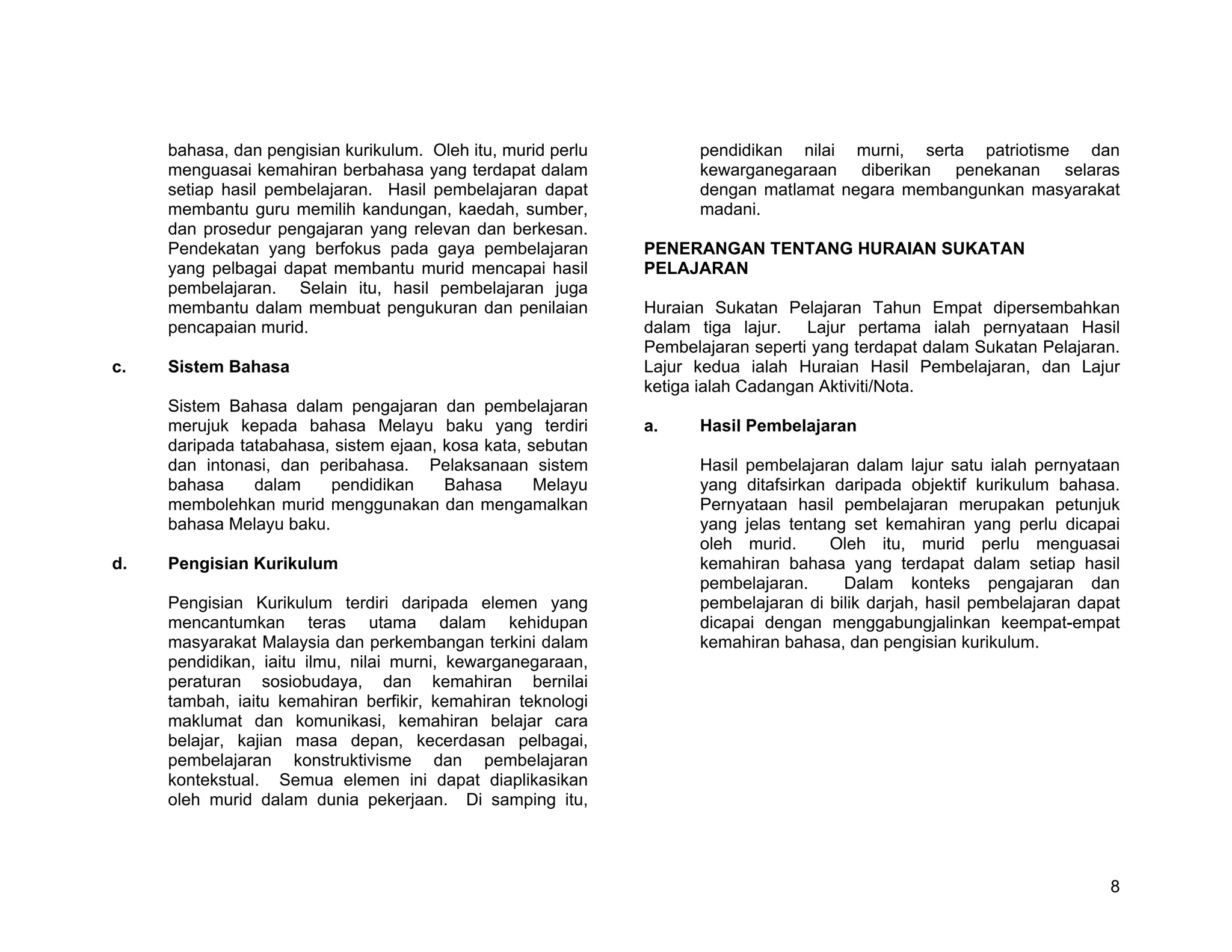 bahasa, dan pengisian kurikulum. Oleh itu, murid perlu         pendidikan nilai murni, serta patriotisme dan
     menguasai kemahiran berbahasa yang terdapat dalam              kewarganegaraan diberikan penekanan selaras
     setiap hasil pembelajaran. Hasil pembelajaran dapat            dengan matlamat negara membangunkan masyarakat
     membantu guru memilih kandungan, kaedah, sumber,               madani.
     dan prosedur pengajaran yang relevan dan berkesan.
     Pendekatan yang berfokus pada gaya pembelajaran          PENERANGAN TENTANG HURAIAN SUKATAN
     yang pelbagai dapat membantu murid mencapai hasil        PELAJARAN
     pembelajaran. Selain itu, hasil pembelajaran juga
     membantu dalam membuat pengukuran dan penilaian          Huraian Sukatan Pelajaran Tahun Empat dipersembahkan
     pencapaian murid.                                        dalam tiga lajur.   Lajur pertama ialah pernyataan Hasil
                                                              Pembelajaran seperti yang terdapat dalam Sukatan Pelajaran.
c.   Sistem Bahasa                                            Lajur kedua ialah Huraian Hasil Pembelajaran, dan Lajur
                                                              ketiga ialah Cadangan Aktiviti/Nota.
     Sistem Bahasa dalam pengajaran dan pembelajaran
     merujuk kepada bahasa Melayu baku yang terdiri           a.    Hasil Pembelajaran
     daripada tatabahasa, sistem ejaan, kosa kata, sebutan
     dan intonasi, dan peribahasa. Pelaksanaan sistem               Hasil pembelajaran dalam lajur satu ialah pernyataan
     bahasa     dalam    pendidikan     Bahasa      Melayu          yang ditafsirkan daripada objektif kurikulum bahasa.
     membolehkan murid menggunakan dan mengamalkan                  Pernyataan hasil pembelajaran merupakan petunjuk
     bahasa Melayu baku.                                            yang jelas tentang set kemahiran yang perlu dicapai
                                                                    oleh murid.     Oleh itu, murid perlu menguasai
d.   Pengisian Kurikulum                                            kemahiran bahasa yang terdapat dalam setiap hasil
                                                                    pembelajaran.     Dalam konteks pengajaran dan
     Pengisian Kurikulum terdiri daripada elemen yang               pembelajaran di bilik darjah, hasil pembelajaran dapat
     mencantumkan teras utama dalam kehidupan                       dicapai dengan menggabungjalinkan keempat-empat
     masyarakat Malaysia dan perkembangan terkini dalam             kemahiran bahasa, dan pengisian kurikulum.
     pendidikan, iaitu ilmu, nilai murni, kewarganegaraan,
     peraturan sosiobudaya, dan kemahiran bernilai
     tambah, iaitu kemahiran berfikir, kemahiran teknologi
     maklumat dan komunikasi, kemahiran belajar cara
     belajar, kajian masa depan, kecerdasan pelbagai,
     pembelajaran konstruktivisme dan pembelajaran
     kontekstual. Semua elemen ini dapat diaplikasikan
     oleh murid dalam dunia pekerjaan. Di samping itu,




                                                                                                                        8
 