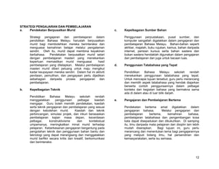 STRATEGI PENGAJARAN DAN PEMBELAJARAN
a.   Pendekatan Berpusatkan Murid                               c.   Kepelbagaian Sumber Bahan

     Strategi pengajaran dan pembelajaran dalam                      Penggunaan perpustakaan, pusat sumber, dan
     pendidikan Bahasa Melayu haruslah berpusatkan                   komputer sangatlah digalakkan dalam pengajaran dan
     murid bagi membolehkan mereka berinteraksi dan                  pembelajaran Bahasa Melayu. Bahan-bahan seperti
     menguasai kemahiran belajar melalui pengalaman                  akhbar, majalah, buku rujukan, kamus, bahan daripada
     sendiri. Oleh itu, murid dapat membina keyakinan                internet, perisian kursus serta bahan sastera dan
     berbahasa.    Pendekatan berpusatkan murid selari               bukan sastera hendaklah digunakan dalam pengajaran
     dengan pembelajaran masteri yang menekankan                     dan pembelajaran dan juga untuk bacaan luas.
     keperluan memastikan murid menguasai           hasil
     pembelajaran yang ditetapkan. Melalui pembelajaran         d.   Penggunaan Tatabahasa yang Tepat
     masteri murid diberi peluang untuk maju mengikut
     kadar keupayaan mereka sendiri. Dalam hal ini aktiviti          Pendidikan    Bahasa       Melayu       sekolah rendah
     penilaian, pemulihan, dan pengayaan perlu dijadikan             menekankan penggunaan tatabahasa yang tepat.
     sebahagian daripada proses pengajaran dan                       Untuk mencapai tujuan tersebut, guru perlu merancang
     pembelajaran.                                                   dan memilih aspek tatabahasa yang hendak diajarkan
                                                                     berserta contoh penggunaannya dalam pelbagai
b.   Kepelbagaian Teknik                                             konteks dan kegiatan bahasa yang bermakna sama
                                                                     ada di dalam atau di luar bilik darjah.
     Pendidikan     Bahasa      Melayu    sekolah     rendah
     menggalakkan       penggunaan      pelbagai      kaedah    e.   Pengajaran dan Pembelajaran Bertema
     mengajar. Guru boleh memilih pendekatan, kaedah
     serta teknik pengajaran dan pembelajaran yang sesuai            Pendekatan bertema amat digalakkan dalam
     dengan kebolehan murid.           Kaedah dan teknik             pengajaran bahasa.          Melalui pengajaran dan
     perbincangan, simulasi projek, dan inkuri berasaskan            pembelajaran       bertema,     kemahiran       bahasa,
     pembelajaran kajian masa depan, kecerdasan                      pembelajaran tatabahasa dan pengembangan kosa
     pelbagai,      konstruktivisme     dan       kontekstual        kata dapat disepadukan dan dikukuhkan. Di samping
     umpamanya, meningkatkan minat murid terhadap                    itu, ilmu daripada mata pelajaran dan disiplin lain lebih
     pelajaran. Keberkesanan pengajaran bergantung pada              mudah diserapkan.       Bagi tujuan ini, guru perlu
     pengolahan teknik dan penggunaan bahan bantu dan                merancang dan menentukan tema bagi pengajarannya
     teknologi yang dapat merangsang dan menggalakkan                yang meliputi bidang ilmu, hal persendirian dan
     murid berfikir secara kritis dan kreatif, berkomunikasi         kemasyarakatan, serta isu semasa.
     dan berinteraksi.




                                                                                                                           12
 