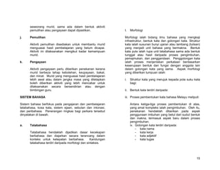seseorang murid, sama ada dalam bentuk aktiviti
      pemulihan atau pengayaan dapat dipastikan.              I.   Morfologi

j.    Pemulihan                                               Morfologi ialah bidang ilmu bahasa yang mengkaji
                                                              infrastruktur, bentuk kata dan golongan kata. Struktur
      Aktiviti pemulihan disediakan untuk membantu murid      kata ialah susunan bunyi ujaran atau lambang (tulisan)
      menguasai hasil pembelajaran yang belum dicapai.        yang menjadi unit bahasa yang bermakna. Bentuk
      Aktiviti ini dilaksanakan mengikut kadar kemampuan      kata pula ialah rupa unit tatabahasa sama ada bentuk
      murid.                                                  tunggal atau hasil daripada proses pengimbuhan,
                                                              pemajmukan, dan penggandaan. Penggolongan kata
k.    Pengayaan                                               ialah proses menjeniskan perkataan berdasarkan
                                                              keserupaan bentuk dan fungsi dengan anggota lain
      Aktiviti pengayaan perlu diberikan penekanan kerana     dalam golongan kata yang sama. Aspek morfologi
      murid berbeza tahap kebolehan, keupayaan, bakat,        yang diberikan tumpuan ialah:
      dan minat. Murid yang menguasai hasil pembelajaran
      lebih awal atau dalam jangka masa yang ditetapkan       i.   Struktur kata yang merujuk kepada pola suku kata
      boleh diberikan aktiviti yang lebih mencabar untuk           bagi:
      dilaksanakan secara bersendirian atau dengan
      bimbingan guru.                                         ii. Bentuk kata terdiri daripada:

SISTEM BAHASA                                                 iii. Proses pembentukan kata bahasa Melayu meliputi:

Sistem bahasa berfokus pada pengajaran dan pembelajaran            Antara ketiga-tiga proses pembentukan di atas,
tatabahasa, kosa kata, sistem ejaan, sebutan dan intonasi,         yang amat kompleks ialah pengimbuhan. Oleh itu,
dan peribahasa. Penerangan ringkas bagi perkara tersebut           penekanan hendaklah diberikan pada aspek
dinyatakan di bawah.                                               penggunaan imbuhan yang betul dari sudut bentuk
                                                                   dan makna, termasuk aspek baru dalam proses
                                                                   pengimbuhan.
a.    Tatabahasa                                                   iv. Golongan kata terdiri daripada:
                                                                       - kata nama
      Tatabahasa hendaklah dijadikan dasar kecekapan                   - kata kerja
      berbahasa dan diajarkan secara terancang dalam                   - kata adjektif
      konteks untuk ketepatan berbahasa.          Kandungan            - kata tugas
      tatabahasa terdiri daripada morfologi dan sintaksis.




                                                                                                                 15
 
