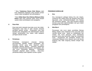 * Buku Tatabahasa Dewan Edisi Baharu ialah            PENGISIAN KURIKULUM
        buku tatabahasa pegangan yang menjadi sumber
        rujukan dalam pengajaran dan pembelajaran.            a.   Ilmu

        * Buku Daftar Ejaan Rumi Bahasa Malaysia Edisi             Ilmu merangkumi pelbagai bidang ilmu dan disiplin,
        Kedua ialah buku panduan ejaan yang menjadi                contohnya ilmu bidang sains dan geografi yang boleh
        rujukan dalam pembelajaran dan pengajaran.                 digunakan untuk memperkembangkan ilmu bahasa
                                                                   dan kemahiran bahasa. Ilmu juga termasuk perkara
                                                                   semasa yang boleh dipertimbangkan oleh guru dalam
d.   Kosa Kata                                                     pengajaran dan pembelajaran.

     Kosa kata terdiri daripada kosa kata umum dan istilah.   b.   Nilai Murni
     Penguasaan kosa kata ini ialah lanjutan daripada
     peringkat sekolah rendah. Penguasaan kosa kata                Penyerapan nilai murni dalam pendidikan Bahasa
     tersebut perlu ditingkatkan dan dikembangkan selaras          Melayu adalah untuk melahirkan insan yang baik serta
     dengan pertambahan ilmu dalam mata pelajaran                  memiliki akhlak mulia. Selain itu, penghayatan dan
     peringkat sekolah rendah.                                     amalan nilai murni bertujuan untuk membentuk
                                                                   generasi muda yang berhemah tinggi dan berperibadi
                                                                   mulia.   Pemahaman dan kesedaran tentang nilai
e.   Peribahasa                                                    masyarakat Malaysia harus dipupuk sama ada secara
                                                                   langsung atau tidak langsung selaras dengan nilai
     Peribahasa     merangkumi       simpulan     bahasa,          sejagat.
     perumpamaan, pepatah, bidalan, perbilangan, dan
     kata-kata hikmat yang perlu diajarkan dalam
     pendidikan Bahasa Melayu. Pemilihan peribahasa
     hendaklah mengutamakan falsafah, keperibadian, dan
     nilai murni masyarakat Malaysia.          Peribahasa
     hendaklah diajarkan dalam konteks.        Buku-buku
     peribahasa Melayu boleh dijadikan sumber rujukan.




                                                                                                                    17
 