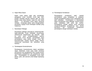 iv. Kajian Masa Depan                                    vii. Pembelajaran Kontekstual

   Kajian masa depan ialah satu pendekatan                  Pembelajaran     kontekstual    ialah     kaedah
   pengajaran untuk mendidik murid agar lebih               pembelajaran yang mengaitkan isi pelajaran
   prihatin terhadap sesuatu perkara atau isu yang          dengan pengalaman harian murid, masyarakat, dan
   berlaku pada masa lampau, masa kini, dan masa            alam pekerjaan. Pembelajaran ini disampaikan
   depan.      Ini bermakna murid dapat membuat             dalam persekitaran yang pelbagai, secara konkrit,
   ramalan, menjangka akibat, serta mengendalikan           serta melibatkan latih amal dan berfikir.
   perubahan supaya murid mendapat manfaat yang             Pembelajaran berlaku apabila murid berupaya
   maksimum.                                                menghubungkaitkan pengetahuan baru secara
                                                            bermakna     dan     menghayati      kerelevanan
v. Kecerdasan Pelbagai                                      pembelajaran dengan kehidupan mereka.

   Kecerdasan pelbagai merangkumi verbal-linguistik,
   logik-matematik, muzik, kinestetik, visual-ruang,
   interpersonal, intrapersonal, dan naturalis. Oleh
   itu,   guru    perlu    mengembangkan       potensi
   kecerdasan murid dengan menyediakan gaya
   pembelajaran yang sesuai dengan minat dan
   kecenderungan mereka kerana setiap individu
   mempunyai kecerdasan dan kebolehan yang
   berbeza.

vi. Pembelajaran Konstruktivisme

   Pembelajaran konstruktivisme dalam pendidikan
   dapat melahirkan murid yang boleh membina
   pemahaman dan pengetahuan baru mereka sendiri
   berdasarkan pengetahuan dan pengalaman sedia
   ada. Pembelajaran ini menjadikan murid lebih
   faham, yakin, dan seronok untuk belajar sepanjang
   hayat.




                                                                                                          19
 