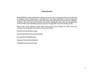 RUKUN NEGARA



BAHAWASANYA negara kita Malaysia mendukung cita-cita untuk mencapai perpaduan yang lebih erat
di kalangan seluruh masyarakatnya; memelihara satu cara hidup demokratik; mencipta masyarakat
yang adil bagi kemakmuran negara yang akan dapat dinikmati bersama secara adil dan saksama;
menjamin satu cara yang liberal terhadap tradisi-tradisi kebudayaan yang kaya dan berbagai-bagai
corak; membina satu masyarakat progresif yang akan menggunakan sains dan teknologi moden;

MAKA KAMI, rakyat Malaysia, berikrar akan menumpukan seluruh tenaga dan usaha kami untuk
mencapai cita-cita tersebut berdasarkan prinsip-prinsip berikut:

KEPERCAYAAN KEPADA TUHAN

KESETIAAN KEPADA RAJA DAN NEGARA

KELUHURAN PERLEMBAGAAN

KEDAULATAN UNDANG-UNDANG

KESOPANAN DAN KESUSILAAN




                                                                                                   3
 