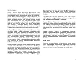 PENDAHULUAN                                                  pembelajaran, minat, dan kecerdasan yang berbeza antara
                                                             satu sama lain di kalangan murid dengan menekankan
Selaras dengan Dasar Pendidikan Kebangsaan yang              pembelajaran masteri dan penerapan kemahiran bernilai
termaktub dalam Akta Pendidikan 1996, Bahasa Melayu ialah    tambah.
mata pelajaran teras di semua sekolah rendah dan menengah.
Bahasa Melayu berperanan sebagai bahasa kebangsaan dan       Aktiviti Kokurikulum yang dijalankan di luar waktu sekolah
bahasa perpaduan rakyat di Malaysia. Pendidikan Bahasa       adalah penting sebagai sokongan untuk memantapkan ilmu
Melayu berhasrat membina rasa bangga terhadap bahasa         dan pengalaman pembelajaran di bilik darjah.
yang mencerminkan akal budi dan pemikiran rakyat, juga
berperanan sebagai pemangkin kepada semangat cinta akan      Huraian Sukatan Pelajaran ini merupakan perincian kepada
tanah air yang dikongsi bersama oleh semua rakyat dalam      kandungan sukatan pelajaran Bahasa Melayu sekolah rendah
satu wawasan.      Pendidikan Bahasa Melayu mempunyai        dan berfungsi sebagai panduan untuk guru dalam pengajaran
potensi untuk dimartabatkan dan diperluas ke peringkat       dan pembelajaran. Huraian Sukatan Pelajaran ini disediakan
antarabangsa menerusi teknologi maklumat dan komunikasi.     bagi setiap tahun pembelajaran, iaitu tahun satu hingga tahun
                                                             enam.
Kurikulum Bahasa Melayu sekolah rendah bertujuan untuk
memenuhi hasrat Falsafah Pendidikan Kebangsaan bagi          Huraian Sukatan Pelajaran ini mengandungi Matlamat,
melahirkan insan yang seimbang dan harmonis dari segi        Objektif, Organisasi Kurikulum, penerangan tentang Huraian
intelek, emosi, rohani, dan jasmani. Kurikulum Bahasa        Sukatan     Pelajaran,   dan    Strategi Pengajaran   dan
Melayu menyediakan murid menguasai kecekapan berbahasa       Pembelajaran. Organisasi Kurikulum merangkumi Kemahiran
dan berkomunikasi dengan menggunakan peraturan               Bahasa, Hasil Pembelajaran, Sistem Bahasa, dan Pengisian
tatabahasa secara betul dan tepat.       Murid mampu         kurikulum.
mengungkapkan bidang ilmu daripada pelbagai disiplin atau
mata pelajaran di samping mengembangkan kemahiran            MATLAMAT
berfikir secara kritis dan kreatif.
                                                             Matlamat kurikulum Bahasa Melayu sekolah rendah adalah
Huraian Sukatan Pelajaran Bahasa Melayu sekolah rendah       untuk melengkapkan murid dengan keterampilan berbahasa
merangkumi kemahiran bahasa, iaitu Kemahiran Mendengar       dan berkomunikasi bagi memenuhi keperluan diri,
dan Bertutur, Kemahiran Membaca, dan Kemahiran Menulis.      memperoleh ilmu, perhubungan sosial, dan urusan harian.
Penumpuan pada kemahiran-kemahiran ini membolehkan
murid menggunakan Bahasa Melayu secara berkesan dalam
kehidupan harian dan sebagai bahasa ilmu untuk
pembelajaran seumur hidup. Pendidikan Bahasa Melayu juga
memberikan     pertimbangan  terhadap    pelbagai  gaya




                                                                                                                        5
 