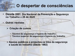 Desde  2001 :  Dia Nacional de Prevenção e Segurança no Trabalho  a  28 de Abril Outras medidas Criação de cursos Técnico de segurança e higiene do trabalho  Técnico superior de segurança e higiene do  trabalho Apoios públicos a projectos na área da segurança e saúde do trabalho (desde 1992) O despertar de consciências 