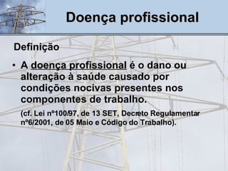 Doença profissional Definição A  doença profissional  é o dano ou alteração à saúde causado por condições nocivas presentes nos componentes de trabalho. (cf. Lei nº100/97, de 13 SET, Decreto Regulamentar nº6/2001, de 05 Maio e Código do Trabalho). 