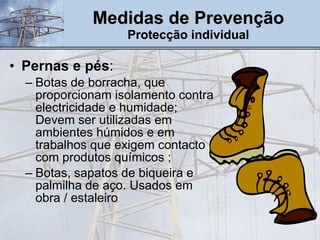 Pernas e pés :  Botas de borracha, que proporcionam isolamento contra electricidade e humidade; Devem ser utilizadas em ambientes húmidos e em trabalhos que exigem contacto com produtos químicos ; Botas, sapatos de biqueira e palmilha de aço. Usados em obra / estaleiro Medidas de Prevenção Protecção individual 