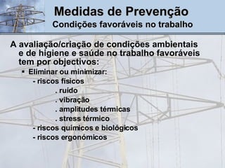 Medidas de Prevenção   Condições favoráveis no trabalho A avaliação/criação de condições ambientais e de higiene e saúde no trabalho favoráveis tem por objectivos: Eliminar ou minimizar: - riscos físicos . ruído . vibração . amplitudes térmicas . stress térmico - riscos químicos e biológicos - riscos ergonómicos 