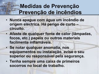 Medidas de Prevenção   Prevenção de incêndios Nunca apague com água um incêndio de origem eléctrica. Há perigo de curto – circuito.  Afaste de qualquer fonte de calor (lâmpadas, focos, etc.) papéis ou outros materiais facilmente inflamáveis.  Se notar qualquer anomalia, nos equipamentos ou instalação, avise o seu superior ou responsável pela segurança. Tenha sempre uma caixa de primeiros socorros no local de trabalho. 