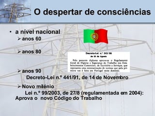 a nível nacional   anos 60   anos 80 anos 90   Decreto-Lei n.º 441/91, de 14 de Novembro Novo milénio Lei n.º 99/2003, de 27/8 (regulamentada em 2004): Aprova o  novo Código do Trabalho   O despertar de consciências 