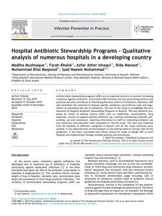 Hospital Antibiotic Stewardship Programs - Qualitative
analysis of numerous hospitals in a developing country
Madiha Mushtaque a
, Farah Khalid a
, Azfar Ather Ishaqui a
, Rida Masood a
,
Muhammad Bilal Maqsood b
, Iyad Naeem Muhammad a,*
a
Department of Pharmaceutics, Faculty of Pharmacy and Pharmaceutical Sciences, University of Karachi, Pakistan
b
King Abdullah International Medical Research Center, King Abdulaziz Hospital, Ministry of National Guard Health Affairs,
Kingdom of Saudi Arabia
A R T I C L E I N F O
Article history:
Received 15 July 2019
Accepted 31 October 2019
Available online 9 November
2019
Keywords:
Antibiotic
Hospital
Stewardship
CDC
Resistance
S U M M A R Y
Antimicrobial stewardship programs (ASP) are an essential practice to prevent increasing
resistance against antibiotics. A successful ASP monitors not only prescribing patterns and
practices but also contributes in minimizing the toxic effects of antibiotics. Moreover, ASP
also facilitates the selection of disease speciﬁc antibiotics and enforces rules and regu-
lations to rationalize the use of antibiotics. The aim of the study is to highlight the core
elements of Hospital Antibiotic Stewardship Programs in Karachi. The key elements pro-
posed by center of disease control (CDC) such as; leadership, accountability, drug
expertise, actions to support optimal antibiotic use, tracking (monitoring antibiotic pre-
scribing, use and resistance), reporting information to staff on improving antibiotic use
and resistance and education were evaluated on Yes/No scale. The data was collected
from 44 hospitals of different categories in Karachi and all the major elements were
studied. It was observed that all the hospitals in one setting failed to comply with all the
guidelines. It has been concluded that efforts should be made to design ASP at each
hospital and implemented through suitable policies and procedures.
ª 2019 The Authors. Published by Elsevier Ltd
on behalf of The Healthcare Infection Society. This is an open access article
under the CC BY-NC-ND license (http://creativecommons.org/licenses/by-nc-nd/4.0/).
Introduction
In the recent years, resistance against antibiotics has
developed due to extensive use of antibiotics in hospitals
particularly against nosocomial infections [1]. It has been
estimated that about 30e50% of the antibiotic consumption in
hospitals is inappropriate [2]. The causative factors include;
length of stay in hospital, mortality rate, antimicrobial daily
doses and prevalence of multi drug resistance infections. The
initiation of Antimicrobial stewardship programs (ASP) can
markedly reduce antimicrobial utilization, without extending
hospital stay and mortality [3,4].
Resistant bacteria, such as Acinetobacter baumannii carry
serious treatment challenges and are on the rise worldwide.
Cases of multi-drug and extensively-drug resistance Acineto-
bacter baumannii has increased, with pan-resistance strains
emerging [5]. Social barriers have also been contributing fac-
tors to increased antimicrobial usage including; lack of
awareness of resistance, unclear value of antibiotic clinical
guidelines and hospital prescribing command [5].
Simultaneously, decline in the availability of new pharma-
ceutical agents increase challenges for physicians [6]. The effect
of drug shortages have an impact on, for example, the shortage
of piperacillin-tazobactam on meropenem consumption which
* Corresponding author.
E-mail address: iyadnaeem@uok.edu.pk (I. N. Muhammad).
Available online at www.sciencedirect.com
Infection Prevention in Practice
journal homepage: www.elsevier.com/locate/ipip
https://doi.org/10.1016/j.infpip.2019.100025
2590-0889/ª 2019 The Authors. Published by Elsevier Ltd on behalf of The Healthcare Infection Society. This is an open access article
under the CC BY-NC-ND license (http://creativecommons.org/licenses/by-nc-nd/4.0/).
Infection Prevention in Practice 1 (2019) 100025
 