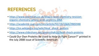 REFERENCES
• https://www.chemicals.co.uk/blog/a-level-chemistry-revision-
organic-chemistry-amino-acids-proteins-DNA
• https://academic.oup.com/jnci/article/92/19/1564/2905948
• https://en.wikipedia.org/wiki/Heat_shock_protein
• https://www.slideshare.net/poorvishah10/heat-shock-proteins
• Could Our Own Proteins Be Used to Help Us Fight Cancer?" printed in
the July 2008 issue of Scientific American
 