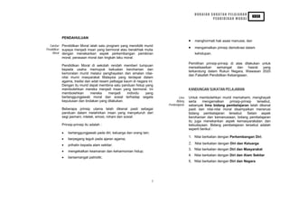 HURAIAN SUKATAN PELAJARAN
                                                                                                                                  KBSR
                                                                                                        PENDIDIKAN MORAL




             PENDAHULUAN
                                                                                           •   menghormati hak asasi manusia; dan
  Takrifan   Pendidikan Moral ialah satu program yang mendidik murid
Pendidikan
                                                                                           •   mengamalkan prinsip demokrasi dalam
             supaya menjadi insan yang bermoral atau berakhlak mulia
     Moral   dengan menekankan aspek perkembangan pemikiran                                    kehidupan.
             moral, perasaan moral dan tingkah laku moral.
                                                                                           Pemilihan prinsip-prinsip di atas dilakukan untuk
             Pendidikan Moral di sekolah rendah memberi tumpuan
                                                                                           merealisasikan   semangat     dan    hasrat  yang
             kepada usaha memupuk kekuatan kerohanian dan
                                                                                           terkandung dalam Rukun Negara, Wawasan 2020
             kemoralan murid melalui penghayatan dan amalan nilai-
                                                                                           dan Falsafah Pendidikan Kebangsaan.
             nilai murni masyarakat Malaysia yang terdapat dalam
             agama, tradisi dan adat resam pelbagai kaum di negara ini.
             Dengan itu murid dapat membina satu panduan hidup yang
             membolehkan mereka menjadi insan yang bermoral. Ini                           KANDUNGAN SUKATAN PELAJARAN
             membolehkan       mereka     menjadi     individu   yang
             bertanggungjawab moral dan sosial terhadap segala                     Lima    Untuk membolehkan murid memahami, menghayati
             keputusan dan tindakan yang dilakukan.                              Bidang    serta    mengamalkan     prinsip-prinsip tersebut,
                                                                            Pembelajaran   sebanyak lima bidang pembelajaran telah dikenal
             Beberapa prinsip utama telah dikenal pasti sebagai                            pasti dan nilai-nilai moral disampaikan menerusi
             panduan dalam melahirkan insan yang menyeluruh dari                           bidang pembelajaran tersebut. Selain aspek
             segi jasmani, intelek, emosi, rohani dan sosial.                              kerohanian dan kemanusiaan, bidang pembelajaran
                                                                                           itu juga menekankan aspek kemasyarakatan dan
             Prinsip-prinsip itu adalah :                                                  kebudayaan. Bidang pembelajaran tersebut adalah
                                                                                           seperti berikut :
             •   bertanggungjawab pada diri, keluarga dan orang lain;
                                                                                           1. Nilai berkaitan dengan Perkembangan Diri.
             •   berpegang teguh pada ajaran agama;
             •   prihatin kepada alam sekitar;                                             2. Nilai berkaitan dengan Diri dan Keluarga
                                                                                           3. Nilai berkaitan dengan Diri dan Masyarakat
             •   mengekalkan keamanan dan keharmonian hidup;
                                                                                           4. Nilai berkaitan dengan Diri dan Alam Sekitar
             •   bersemangat patriotik;
                                                                                           5. Nilai berkaitan dengan Diri dan Negara




                                                                        1
 