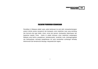 HURAIAN SUKATAN PELAJARAN   KBSR
                                                                             PENDIDIKAN MORAL




                       FALSAFAH PENDIDIKAN KEBANGSAAN

Pendidikan di Malaysia adalah suatu usaha berterusan ke arah lebih memperkembangkan
potensi individu secara menyeluruh dan bersepadu untuk melahirkan insan yang seimbang
dan harmonis dari segi intelek, rohani, emosi dan jasmani, berdasarkan kepercayaan dan
kepatuhan kepada Tuhan.     Usaha ini adalah bertujuan untuk melahirkan warganegara
Malaysia yang berilmu pengetahuan, berketerampilan, berakhlak mulia, bertanggungjawab
dan berkeupayaan mencapai kesejahteraan diri serta memberikan sumbangan terhadap
keharmonian dan kemakmuran keluarga, masyarakat dan negara.




                                          ii
 