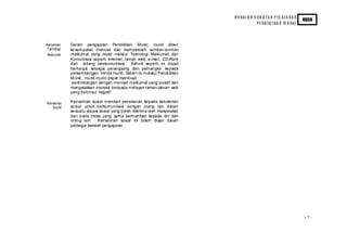 H U RAI A N S U K AT A N P EL AJ A RA N
                                                                                                                    KBSR
                                                                                        PE ND I D I KA N M O RAL




Kemahiran   Dalam pengajaran Pendidikan Moral, murid diberi
Teknologi   ke sempatan mencari dan memperoleh sumber-sumber
Maklumat    maklumat yang tepat melalui Teknologi Maklumat dan
            Komunikasi seperti Internet, laman web, e-mail, CD-Rom
            dan sidang telekomunikasi. Aktiviti seperti ini dapat
            berfungsi sebagai perangsang dan pemangkin kepada
            perkembangan minda murid. Selain itu melalui Pendidikan
            Moral, murid-murid dapat membuat
             pertimbangan dengan mencari maklumat yang positif dan
            mengelakkan mereka daripada melayari laman-laman web
            yang berunsur negatif.

Kemahiran   Kemahiran sosial memberi penekanan kepada kebolehan
   Sosial   so sial untuk berkomunikasi dengan orang lain dalam
            se suatu situasi sosial yang boleh diterima oleh masyarakat
            dan pada masa yang sama bermanfaat kepada diri dan
            orang lain. Kemahiran sosial ini boleh diajar dalam
            pelbagai kaedah pengajaran.




                                                                                                                    -7-
 