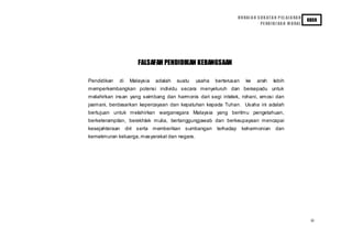 H U RAI A N S U K AT A N P EL AJ A RA N
                                                                                                            KBSR
                                                                                PE ND I D I KA N M O RAL




                      FALSAFAH PENDIDIKAN KEBANGSAAN

Pendidikan   di    Malaysia   adalah   suatu   usaha   berterusan     ke     arah       lebih
memperkembangkan potensi individu secara menyeluruh dan bersepadu untuk
melahirkan insan yang seimbang dan harmonis dari segi intelek, rohani, emosi dan
jasmani, berdasarkan kepercayaan dan kepatuhan kepada Tuhan. Usaha ini adalah
bertujuan untuk melahirkan warganegara Malaysia yang berilmu pengetahuan,
berketerampilan, berakhlak mulia, bertanggungjawab dan berkeupayaan mencapai
kesejahteraan     diri serta memberikan sumbangan      terhadap     keharmonian          dan
kemakmuran keluarga, masyarakat dan negara.




                                                                                                             iii
 