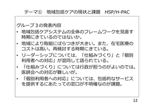 テーマ① 地域包括ケアの現状と課題 HSP/H-PAC
グループ３の発表内容
• 地域包括ケアシステムの全体のフレームワークを見直す
時期にきているのではないか。
• 地域により取組にばらつきが大きい。また、在宅医療の
コストは高い。再検討する時期にきている。
• リーダーシップについては、「仕組みづくり」と「個別• リーダーシップについては、「仕組みづくり」と「個別
利用者への対応」が混同して語られている。
• 「仕組みづくり」については行政が担うのがよいのでは。
医師会への対応が難しいが。
• 「個別利用者への対応」については、包括的なサービス
を提供するにあたっての窓口が不明確なのが課題。
12
 
