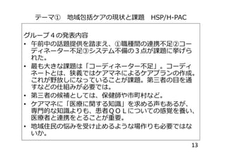 テーマ① 地域包括ケアの現状と課題 HSP/H-PAC
グループ４の発表内容
• 午前中の話題提供を踏まえ、①職種間の連携不足②コー
ディネーター不足③システム不備の３点が課題に挙げら
れた。
• 最も大きな課題は「コーディネーター不足」。コーディ
ネートとは、狭義ではケアマネによるケアプランの作成。
これが野放しになっていることが課題。第三者の目を通これが野放しになっていることが課題。第三者の目を通
すなどの仕組みが必要では。
• 第三者の候補としては、保健師や市町村など。
• ケアマネに「医療に関する知識」を求める声もあるが、
専門的な知識よりも、患者ＱＯＬについての感覚を養い、
医療者と連携をとることが重要。
• 地域住民の悩みを受け止めるような場作りも必要ではな
いか。
13
 