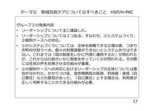 テーマ② 地域包括ケアについてなすべきこと HSP/H-PAC
グループ２の発表内容
• リーダーシップについて主に議論した。
• リーダーシップについては２つある。すなわち、①システムづくり、
②個別ケースへの対応。
• ①のシステムづくりについては、全体を俯瞰できる立場の者、つまり
市町村が担うべき。個々の利害調整ができないとシステム作りはでき
ない。これまでは「国の制度をいかに円滑に運用するか」が問われたない。これまでは「国の制度をいかに円滑に運用するか」が問われた
が、これからは行政がいかに制度を作っていくかが問われる。その際
には住民の声を反映させる仕組みが重要。
• ②の個別ケースへの対応におけるリーダーシップの主体については意
見が分かれた。かかりつけ医、急性期病院の医師、利用者・家族（自
己責任）などの意見があった。「自己責任」とする場合は、利用者が
正しく判断することのできる仕組みが必要。
17
 