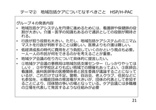 テーマ② 地域包括ケアについてなすべきこと HSP/H-PAC
グループ４の発表内容
• 地域包括ケアシステムを円滑に進めるためには、看護師や保健師の役
割が大きい。介護・医学の知識もあるので通訳としての役割が期待さ
れる。
• 行政が担う役割も大きい。ただし、地域包括ケアシステムのミニマム
マストを行政が判断することは難しい。医療よりも介護は難しい。
• 低経済成長の時代に費用をどう負担していくのかという視点も必要。
一人一人の市民が何をできるのかを考えることが重要。一人一人の市民が何をできるのかを考えることが重要。
• 地域ケア会議の在り方について具体的に提言したい。
• ①地域ケア会議の事務局は地域包括支援センター（しっかりやってほ
しい）、②中学校区よりも広い地域での開催もあってよい、③医師会、
看護師、歯科医師等の医療関係者と民生委員が議論することになって
いるが、これだけでは不足。警察、自治会、老人クラブ、住民などに
も参加を、④職能団体の発言権が大きいが、団体の代表として参加す
ることにより、団体間の争いの場となっている。ケア会議には多職種
の立場を代表して発言するような仕組みが必要
21
 
