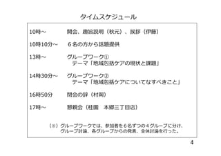 タイムスケジュール
10時～ 開会、趣旨説明（秋元）、挨拶（伊藤）
10時10分～ ６名の方から話題提供
13時～ グループワーク①
テーマ「地域包括ケアの現状と課題」
14時30分～ グループワーク②14時30分～ グループワーク②
テーマ「地域包括ケアについてなすべきこと」
16時50分 閉会の辞（村岡）
17時～ 懇親会（桂園 本郷三丁目店）
（※）グループワークでは、参加者を６名ずつの４グループに分け、
グループ討論、各グループからの発表、全体討論を行った。
4
 