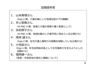 話題提供者
１．山本真理さん
（hsp-2 期、介護を軸にした地域包括ケアの概観）
２．井上智貴さん
（H-PAC 4 期、医療と介護の現場で働く医師として）
３．友松郁子さん
（H-PAC 4 期、地域を動かし介護予防に努めている立場から）（H-PAC 4 期、地域を動かし介護予防に努めている立場から）
４．尾崎 雄さん
（hsp-2 期、在宅介護と看取りの困難を経験している立場から）
５．小池宙さん
（hsp-1 期、在宅訪問総合医として在宅看取りを支えようとした
経験から）
６．埴岡健一さん
（患者・市民参加の現状と課題について）
6
 