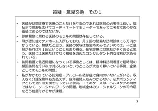 質疑・意見交換 その１
• 医師が訪問診療で医療のことだけをやるのであれば医師の必要性は低い。福
祉まで視野を広げてコーディネートするリーダーであってこそ在宅医の存在
価値はあるのではないか。
• 診療報酬に関わる医師のモラルの問題は存在している。
• 母が認知症でケアホーム入所しており、月２回の簡易な訪問診療に６万円か
かっている。無駄だと思う。医師の関与は急変時のみでよいのでは。→ご意
見があれば月１回ということもあり得る。在宅診療には無駄が多くあると思
う。医師には医療だけでなく福祉を含めたコンサルタント的な役割が求めら
れている。
う。医師には医療だけでなく福祉を含めたコンサルタント的な役割が求めら
れている。
• 訪問看護で最近問題になっている事例としては、精神科訪問看護で短時間の
頻回訪問を行い夜は対応しないというところが大きく稼いでいる事例。企業
としてのモラルの問題。
• 私がかかわっている認知症・アルコール依存症で身内のいない人がいる。収
入なく介護保険料も支払えず、成年後見人もみつからない。私がボランティ
アとして週１回支援を行っている状況。→そのケースは、ヘルスケアの問題
ではなく、ソーシャルワークの問題。地域全体のソーシャルワークの司令塔
をどう位置付けるかが課題。
7
 