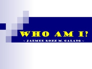 WHO AM I? ~ Jaemee Rozz M. Galang ~ 