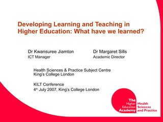 Developing Learning and Teaching in Higher Education: What have we learned? Dr Kwansuree Jiamton Dr Margaret Sills ICT Manager Academic Director     Health Sciences & Practice Subject Centre   King’s College London KILT Conference 4 th  July 2007, King’s College London 