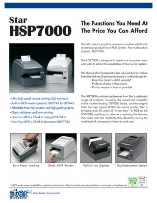 Star                                                                           T h e F u n c t i o n s Yo u N e e d A t
HSP7000                                                                        T h e P r i c e Yo u C a n A f f o r d

                                                                               Star Micronics is proud to announce another addition to
                                                                               its extensive product line of POS printers. The multifunction
                                                                               (hybrid), HSP7000.


                                                                               The HSP7000 is designed to assist and empower users
                                                                               who want to extend the capabilities of their current system.


                                                                               Star Micronics has developed the best value solution for markets
                                                                               that utilize the three (3) primary functions of a multifunction printer:
                                                                                          - Read the check’s MICR reliably*        *
                                                                                          - Endorse checks without jams
                                                                                          - Print a receipt as fast as possible


                                                                               The HSP7000 combines key features from Star’s celebrated
• Ultra high speed receipt printing (250 mm/sec)                               range of products, including the speed and reliability
• Built-in MICR reader optional: HSP7743 & HSP7643                             of the market leading TSP700II Series, and the engine
• Affordable Price: Key functions and high quality graphics                    from the high speed SP700 dot matrix printer. Star is
                                                                               bringing over 30 years of “know-how” in POS to the
• Check validation and form printing
                                                                               HSP7000; resulting in customers receiving the features
• One Pass MICR + Check Franking (HSP7643)                                     they need with the reliability they demand, minus the
• One Pass MICR + Check Endorsement (HSP7743)                                  overhead of unnecessary features and cost.




   Easy Paper Loading                     Check MICR Reader                       Val idat ion S t at ion              Slip/Endorsement Station




* MICR reader option available for applications that do not utilize checks but necessitate validation and receipt printing features.
 