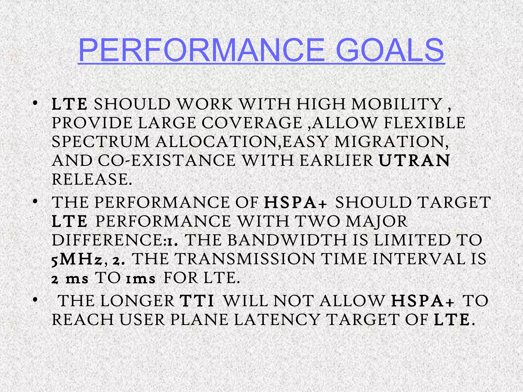 PERFORMANCE GOALS
• LTE SHOULD WORK WITH HIGH MOBILITY ,
PROVIDE LARGE COVERAGE ,ALLOW FLEXIBLE
SPECTRUM ALLOCATION,EASY MIGRATION,
AND CO-EXISTANCE WITH EARLIER UTRAN
RELEASE.
• THE PERFORMANCE OF HSPA+ SHOULD TARGET
LTE PERFORMANCE WITH TWO MAJOR
DIFFERENCE:1. THE BANDWIDTH IS LIMITED TO
5MHz, 2. THE TRANSMISSION TIME INTERVAL IS
2 ms TO 1ms FOR LTE.
• THE LONGER TTI WILL NOT ALLOW HSPA+ TO
REACH USER PLANE LATENCY TARGET OF LTE.
 