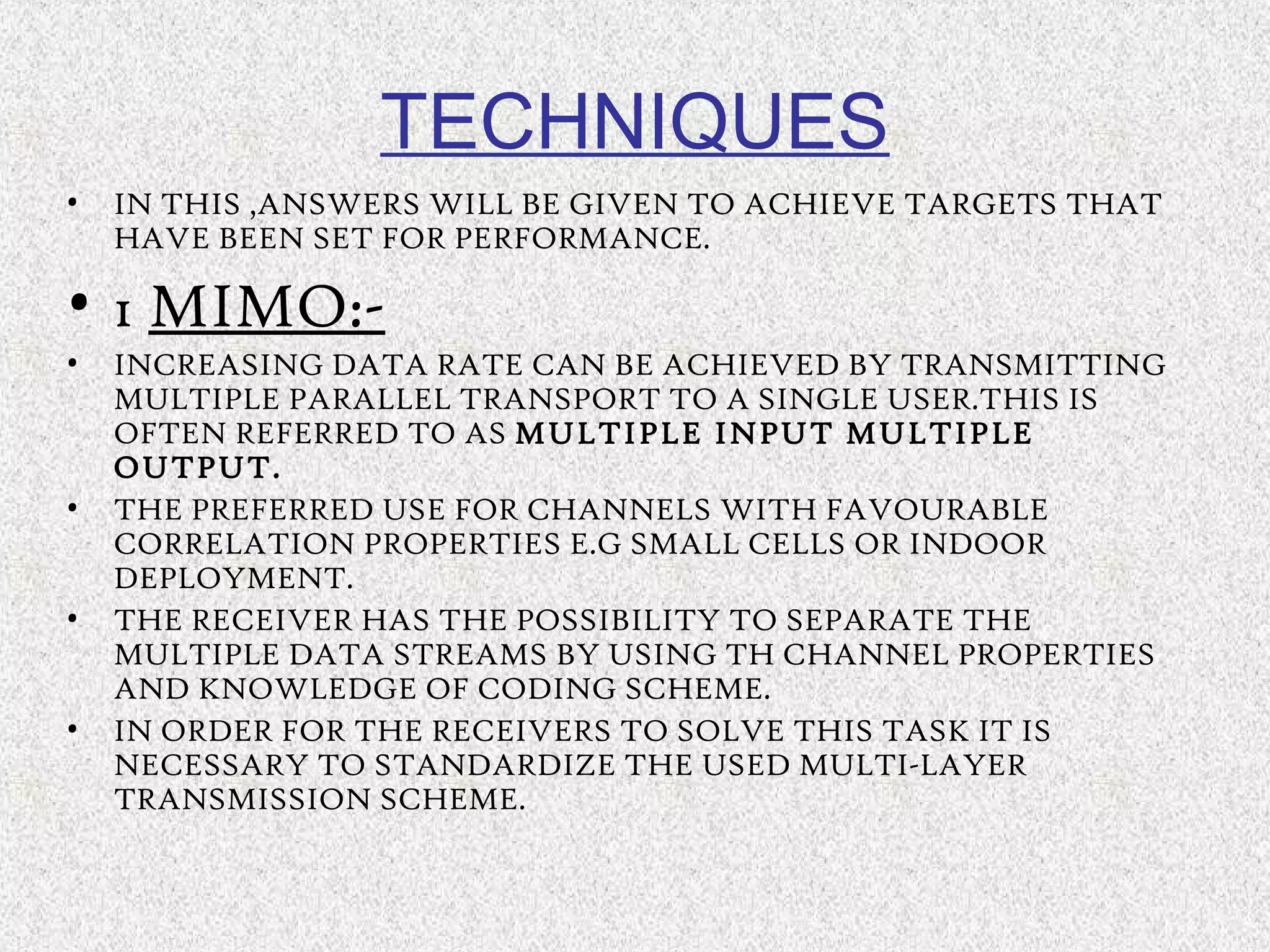 TECHNIQUES
• IN THIS ,ANSWERS WILL BE GIVEN TO ACHIEVE TARGETS THAT
HAVE BEEN SET FOR PERFORMANCE.
• 1 MIMO:-
• INCREASING DATA RATE CAN BE ACHIEVED BY TRANSMITTING
MULTIPLE PARALLEL TRANSPORT TO A SINGLE USER.THIS IS
OFTEN REFERRED TO AS MULTIPLE INPUT MULTIPLE
OUTPUT.
• THE PREFERRED USE FOR CHANNELS WITH FAVOURABLE
CORRELATION PROPERTIES E.G SMALL CELLS OR INDOOR
DEPLOYMENT.
• THE RECEIVER HAS THE POSSIBILITY TO SEPARATE THE
MULTIPLE DATA STREAMS BY USING TH CHANNEL PROPERTIES
AND KNOWLEDGE OF CODING SCHEME.
• IN ORDER FOR THE RECEIVERS TO SOLVE THIS TASK IT IS
NECESSARY TO STANDARDIZE THE USED MULTI-LAYER
TRANSMISSION SCHEME.
 