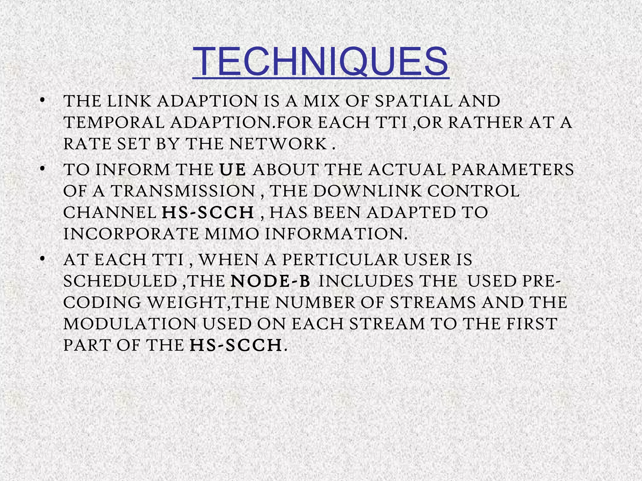 • THE LINK ADAPTION IS A MIX OF SPATIAL AND
TEMPORAL ADAPTION.FOR EACH TTI ,OR RATHER AT A
RATE SET BY THE NETWORK .
• TO INFORM THE UE ABOUT THE ACTUAL PARAMETERS
OF A TRANSMISSION , THE DOWNLINK CONTROL
CHANNEL HS-SCCH , HAS BEEN ADAPTED TO
INCORPORATE MIMO INFORMATION.
• AT EACH TTI , WHEN A PERTICULAR USER IS
SCHEDULED ,THE NODE-B INCLUDES THE USED PRE-
CODING WEIGHT,THE NUMBER OF STREAMS AND THE
MODULATION USED ON EACH STREAM TO THE FIRST
PART OF THE HS-SCCH.
TECHNIQUES
 