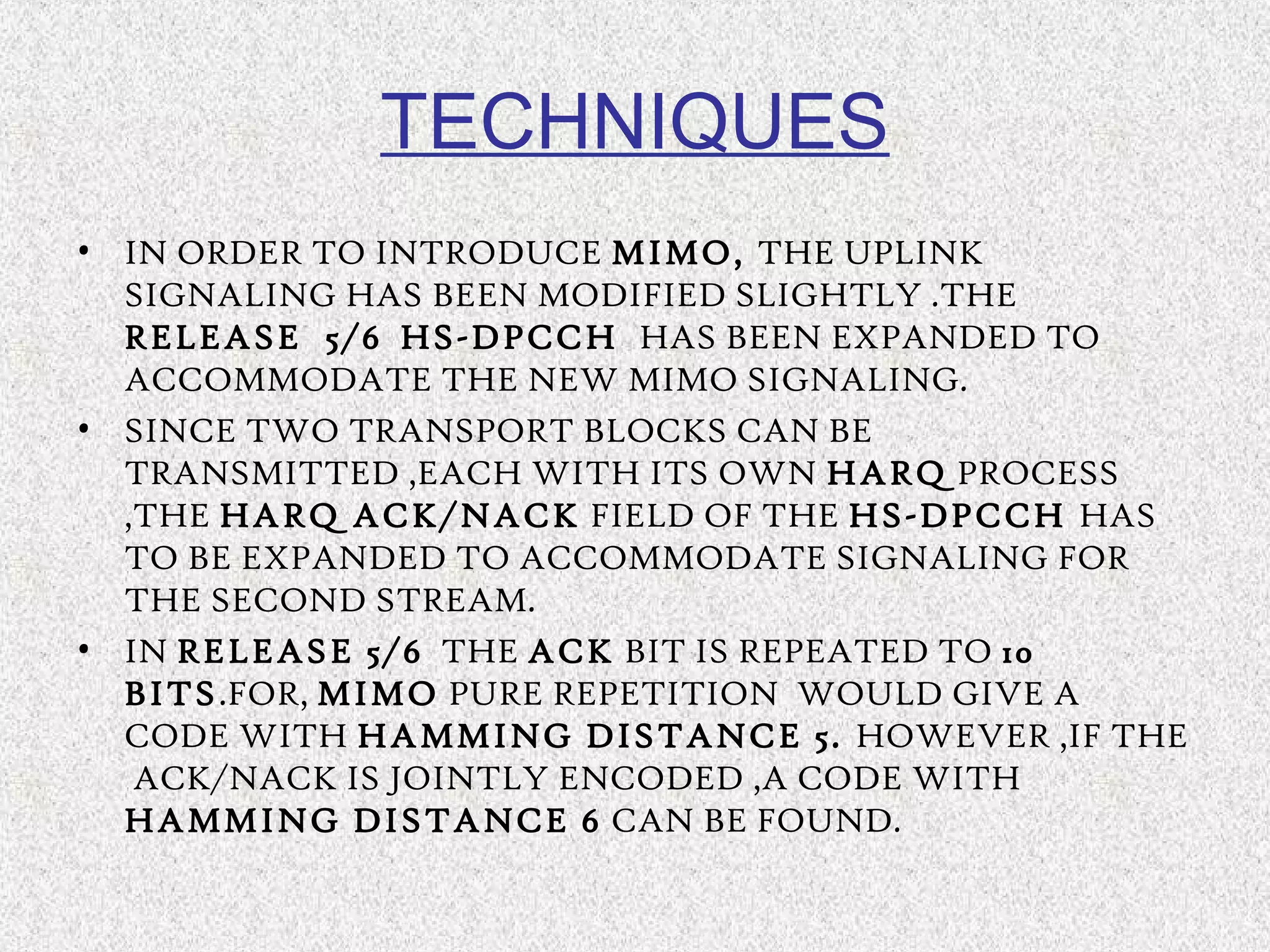 TECHNIQUES
• IN ORDER TO INTRODUCE MIMO, THE UPLINK
SIGNALING HAS BEEN MODIFIED SLIGHTLY .THE
RELEASE 5/6 HS-DPCCH HAS BEEN EXPANDED TO
ACCOMMODATE THE NEW MIMO SIGNALING.
• SINCE TWO TRANSPORT BLOCKS CAN BE
TRANSMITTED ,EACH WITH ITS OWN HARQ PROCESS
,THE HARQ ACK/NACK FIELD OF THE HS-DPCCH HAS
TO BE EXPANDED TO ACCOMMODATE SIGNALING FOR
THE SECOND STREAM.
• IN RELEASE 5/6 THE ACK BIT IS REPEATED TO 10
BITS.FOR, MIMO PURE REPETITION WOULD GIVE A
CODE WITH HAMMING DISTANCE 5. HOWEVER ,IF THE
ACK/NACK IS JOINTLY ENCODED ,A CODE WITH
HAMMING DISTANCE 6 CAN BE FOUND.
 