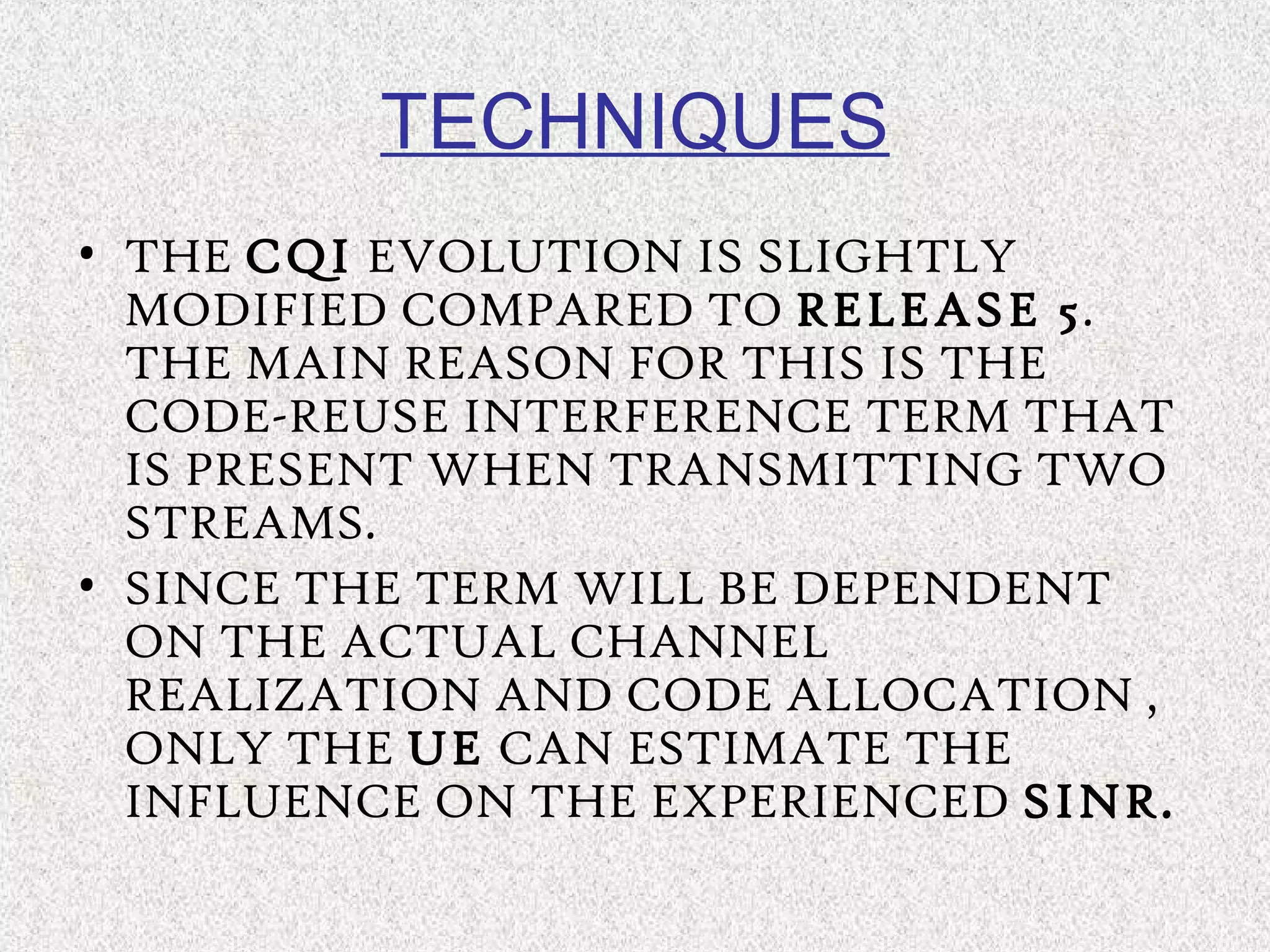 TECHNIQUES
• THE CQI EVOLUTION IS SLIGHTLY
MODIFIED COMPARED TO RELEASE 5.
THE MAIN REASON FOR THIS IS THE
CODE-REUSE INTERFERENCE TERM THAT
IS PRESENT WHEN TRANSMITTING TWO
STREAMS.
• SINCE THE TERM WILL BE DEPENDENT
ON THE ACTUAL CHANNEL
REALIZATION AND CODE ALLOCATION ,
ONLY THE UE CAN ESTIMATE THE
INFLUENCE ON THE EXPERIENCED SINR.
 