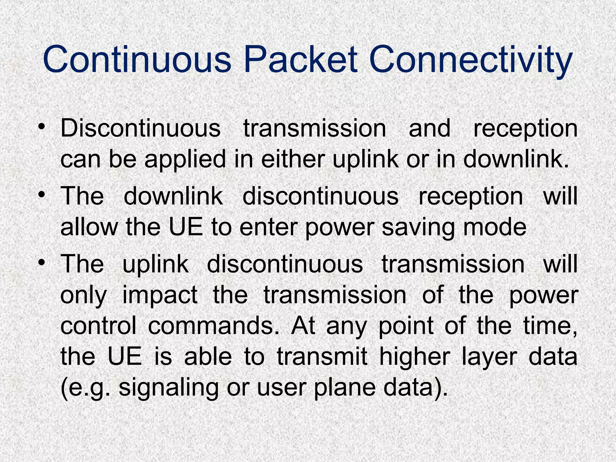 Continuous Packet Connectivity
• Discontinuous transmission and reception
can be applied in either uplink or in downlink.
• The downlink discontinuous reception will
allow the UE to enter power saving mode
• The uplink discontinuous transmission will
only impact the transmission of the power
control commands. At any point of the time,
the UE is able to transmit higher layer data
(e.g. signaling or user plane data).
 