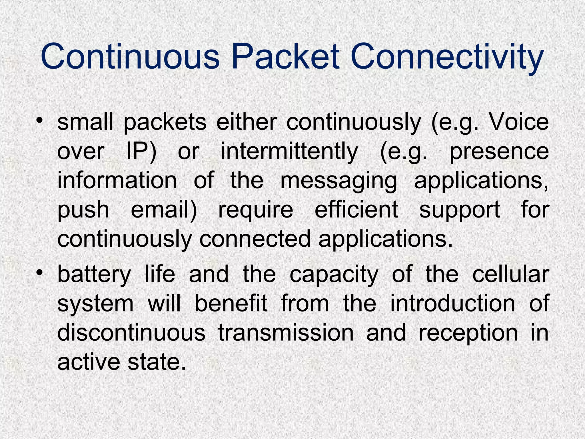 Continuous Packet Connectivity
• small packets either continuously (e.g. Voice
over IP) or intermittently (e.g. presence
information of the messaging applications,
push email) require efficient support for
continuously connected applications.
• battery life and the capacity of the cellular
system will benefit from the introduction of
discontinuous transmission and reception in
active state.
 