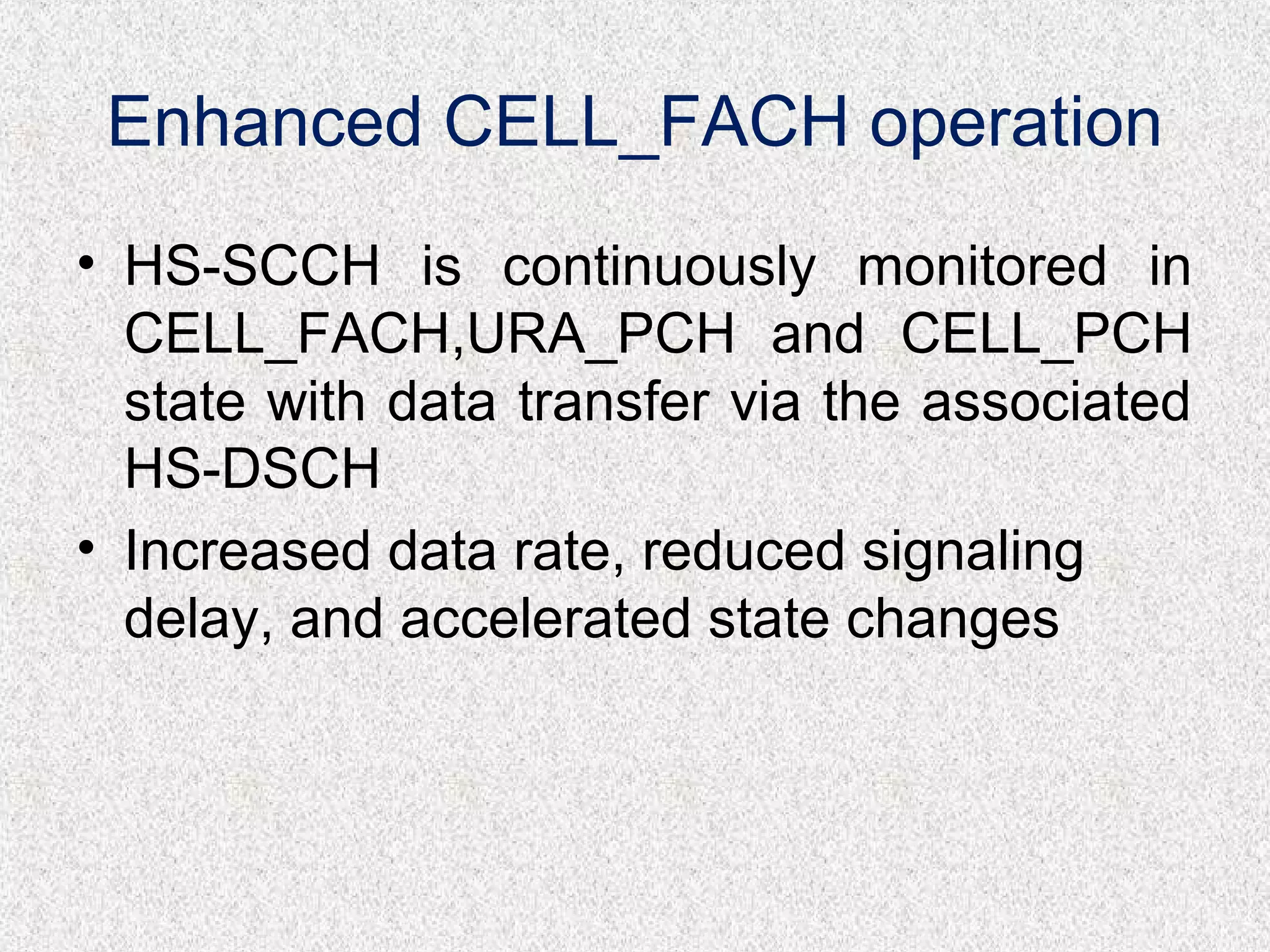 Enhanced CELL_FACH operation
• HS-SCCH is continuously monitored in
CELL_FACH,URA_PCH and CELL_PCH
state with data transfer via the associated
HS-DSCH
• Increased data rate, reduced signaling
delay, and accelerated state changes
 
