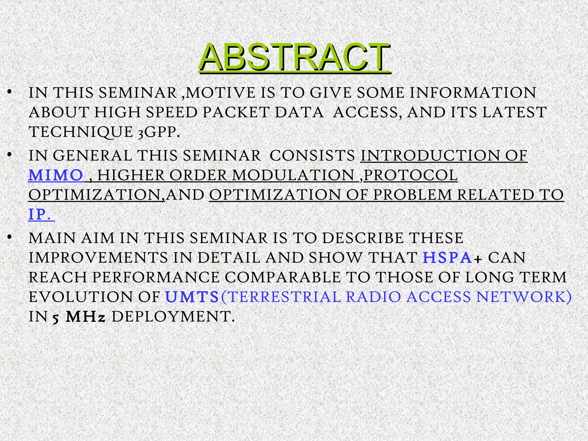 ABSTRACTABSTRACT
• IN THIS SEMINAR ,MOTIVE IS TO GIVE SOME INFORMATION
ABOUT HIGH SPEED PACKET DATA ACCESS, AND ITS LATEST
TECHNIQUE 3GPP.
• IN GENERAL THIS SEMINAR CONSISTS INTRODUCTION OF
MIMO , HIGHER ORDER MODULATION ,PROTOCOL
OPTIMIZATION,AND OPTIMIZATION OF PROBLEM RELATED TO
IP.
• MAIN AIM IN THIS SEMINAR IS TO DESCRIBE THESE
IMPROVEMENTS IN DETAIL AND SHOW THAT HSPA+ CAN
REACH PERFORMANCE COMPARABLE TO THOSE OF LONG TERM
EVOLUTION OF UMTS(TERRESTRIAL RADIO ACCESS NETWORK)
IN 5 MHz DEPLOYMENT.
 