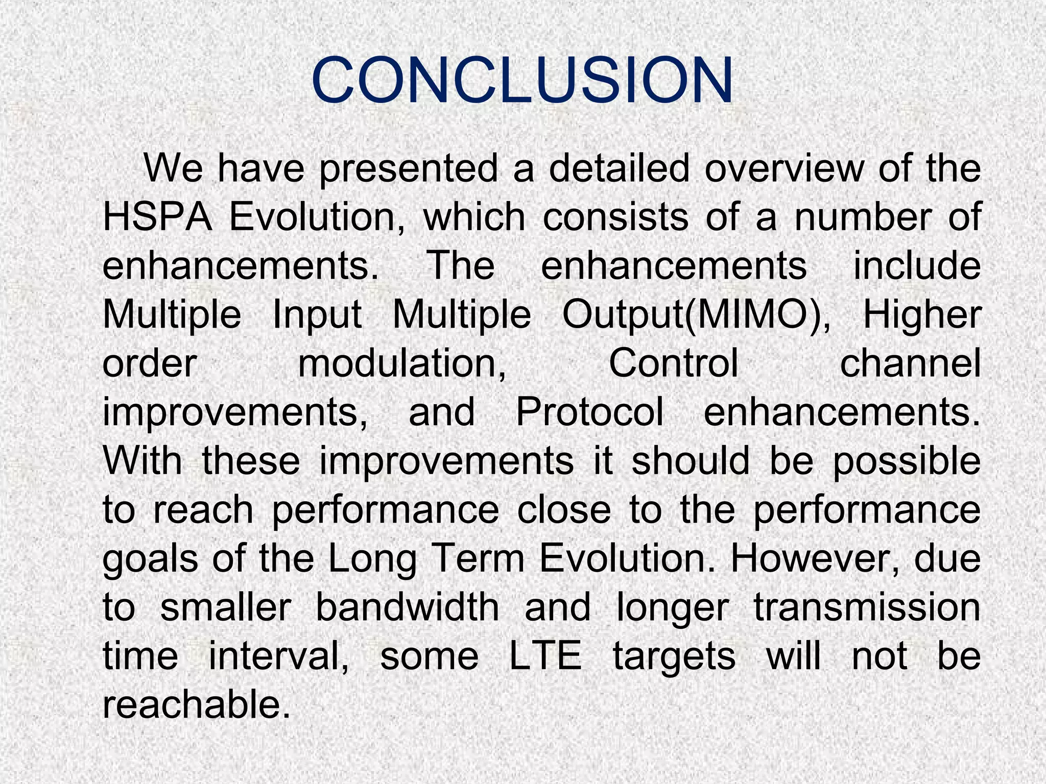CONCLUSION
We have presented a detailed overview of the
HSPA Evolution, which consists of a number of
enhancements. The enhancements include
Multiple Input Multiple Output(MIMO), Higher
order modulation, Control channel
improvements, and Protocol enhancements.
With these improvements it should be possible
to reach performance close to the performance
goals of the Long Term Evolution. However, due
to smaller bandwidth and longer transmission
time interval, some LTE targets will not be
reachable.
 