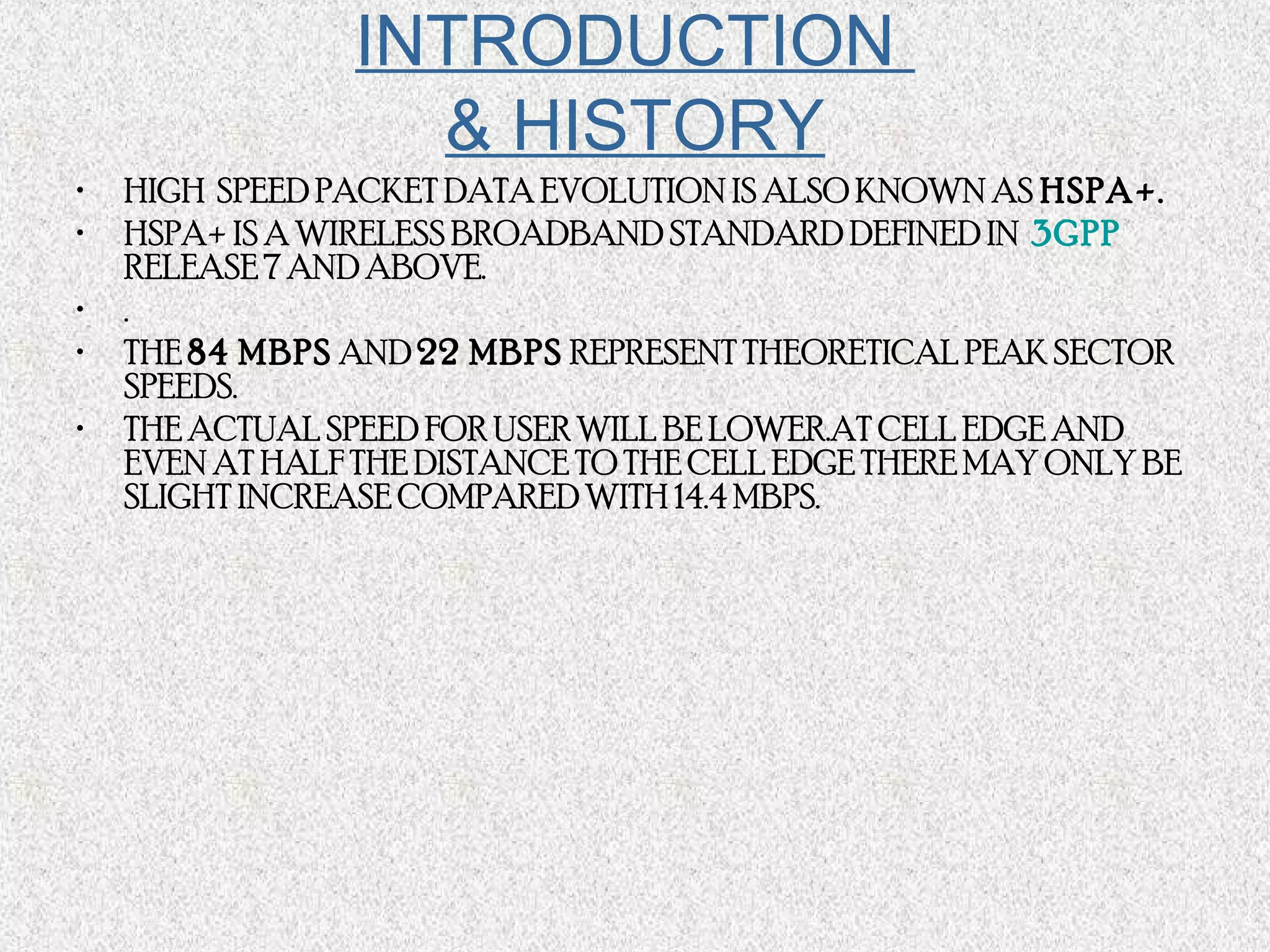 INTRODUCTION
& HISTORY
• HIGH SPEED PACKET DATA EVOLUTION IS ALSO KNOWN AS HSPA+.
• HSPA+ IS A WIRELESS BROADBAND STANDARD DEFINED IN  3GPP 
RELEASE 7 AND ABOVE.
• .
• THE 84 MBPS AND 22 MBPS REPRESENT THEORETICAL PEAK SECTOR
SPEEDS.
• THE ACTUAL SPEED FOR USER WILL BE LOWER.AT CELL EDGE AND
EVEN AT HALF THE DISTANCE TO THE CELL EDGE THERE MAY ONLY BE
SLIGHT INCREASE COMPARED WITH 14.4 MBPS.
 